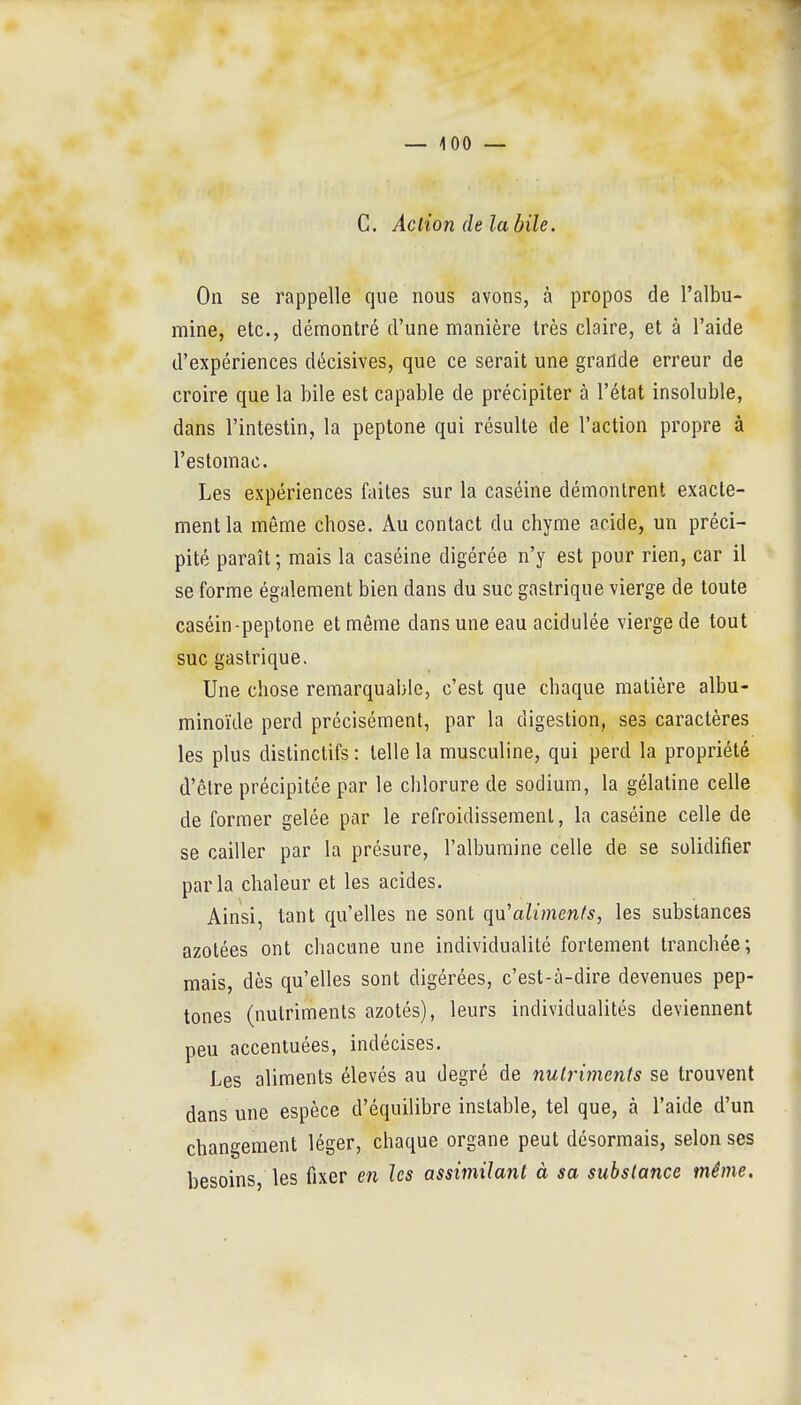 — iOO — C. Action de la bile. On se rappelle que nous avons, à propos de l'albu- mine, etc., démontré d'une manière très claire, et à l'aide d'expériences décisives, que ce serait une grande erreur de croire que la bile est capable de précipiter à l'état insoluble, dans l'intestin, la peptone qui résulte de l'action propre à l'estomac. Les expériences faites sur la caséine démontrent exacte- ment la même chose. Au contact du chyme acide, un préci- pité paraît; mais la caséine digérée n'y est pour rien, car il se forme également bien dans du suc gastrique vierge de toute caséin-peptone et même dans une eau acidulée vierge de tout suc gastrique. Une chose remarquable, c'est que chaque matière albu- minoïde perd précisément, par la digestion, ses caractères les plus distinctifs : telle la musculine, qui perd la propriété d'être précipitée par le chlorure de sodium, la gélatine celle de former gelée par le refroidissement, la caséine celle de se cailler par la présure, l'albumine celle de se solidifier parla chaleur et les acides. Ainsi, tant qu'elles ne sont qn'alimenfs, les substances azotées ont chacune une individualité fortement tranchée; mais, dès qu'elles sont digérées, c'est-à-dire devenues pep- tones (nutriments azotés), leurs individualités deviennent peu accentuées, indécises. Les aliments élevés au degré de nutriments se trouvent dans une espèce d'équilibre instable, tel que, à l'aide d'un changement léger, chaque organe peut désormais, selon ses besoins, les fixer en les assimilant à sa substance même.