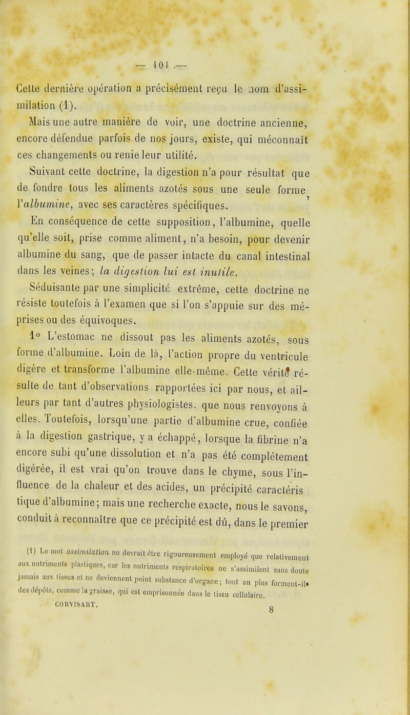 Celte dernière opération a précisément reçu le nom d'assi- milation (1). Mais une autre manière de voir, une doctrine ancienne, encore défendue parfois de nos jours, existe, qui méconnaît ces changements ou renie leur utilité. Suivant cette doctrine, la digestion n'a pour résultat que de fondre tous les aliments azotés sous une seule forme Valbumine, avec ses caractères spécifiques. En conséquence de cette supposition, l'albumine, quelle qu'elle soit, prise comme aliment, n'a besoin, pour devenir albumine du sang, que de passer intacte du canal intestinal dans les veines; la digestion lui est inutile. Séduisante par une simplicité extrême, cette doctrine ne résiste toutefois à l'examen que si l'on s'appuie sur des mé- prises ou des équivoques. 1° L'estomac ne dissout pas les aliments azotés, sous forme d'albumine. Loin de là, l'action propre du ventricule digère et transforme l'albumine elle-même. Cette vérité ré- sulte de tant d'observations rapportées ici par nous, et ail- leurs par tant d'autres physiologistes, que nous renvoyons à elles. Toutefois, lorsqu'une partie d'albumine crue, confiée à la digestion gastrique, y a échappé, lorsque la fibrine n'a encore subi qu'une dissolution et n'a pas été complètement digérée, il est vrai qu'on trouve dans le chyme, sous l'in- fluence de la chaleur et des acides, un précipité caractéris tique d'albumine; mais une recherche exacte, nous le savons, conduit à reconnaître que ce précipité est dû, dans le premier (1) Lomot assimilalion m dMèu-o rigoureusement employé que relativement auxnulrimcnU plastiques, car les nutriments respiratoires ne s'assimilent sans doute jamais aux lissus cl ne deviennent point substance d'organe ; lout au plus formc.U-il. des dépôts, coinniela-raisse, qui est emprisonnée dans le lissu cellulaire. COUVISAUT. o