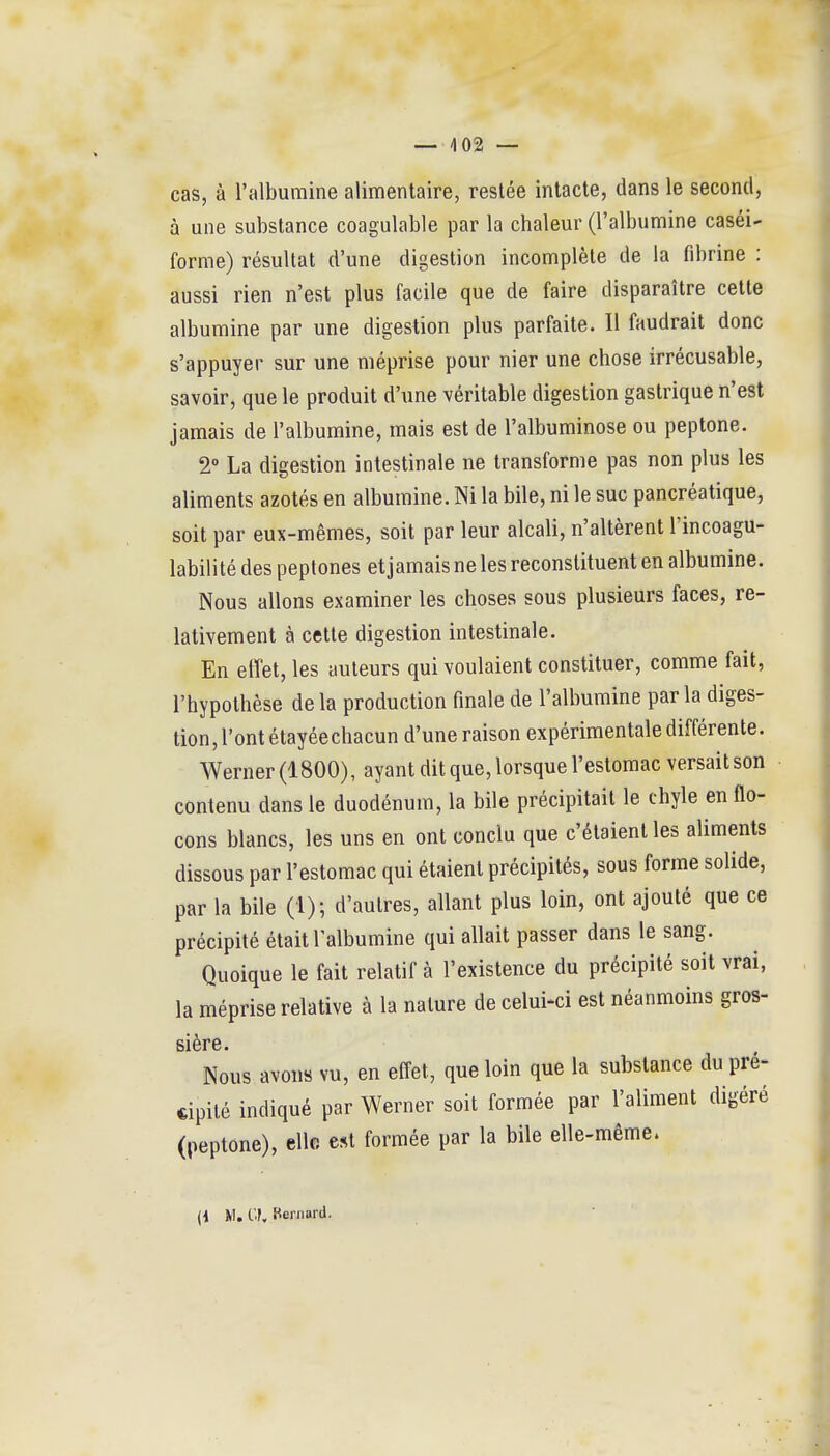 — /|02 — cas, à l'albumine alimentaire, restée intacte, dans le second, à une substance coagulable par la chaleur (l'albumine caséi- forme) résultat d'une digestion incomplète de la fibrine : aussi rien n'est plus facile que de faire disparaître cette albumine par une digestion plus parfaite. Il faudrait donc s'appuyer sur une méprise pour nier une chose irrécusable, savoir, que le produit d'une véritable digestion gastrique n'est jamais de l'albumine, mais est de l'albuminose ou peptone. 2° La digestion intestinale ne transforme pas non plus les aliments azotés en albumine. Ni la bile, ni le suc pancréatique, soit par eux-mêmes, soit par leur alcali, n'altèrent Tincoagu- labilité des peptones etjamaisne les reconstituent en albumine. Nous allons examiner les choses sous plusieurs faces, re- lativement à cette digestion intestinale. En effet, les auteurs qui voulaient constituer, comme fait, l'hypothèse de la production finale de l'albumine par la diges- tion, l'ont étayéechacun d'une raison expérimentale différente. Werner (1800), ayant dit que, lorsque l'estomac versait son contenu dans le duodénum, la bile précipitait le chyle en flo- cons blancs, les uns en ont conclu que c'étaient les aliments dissous par l'estomac qui étaient précipités, sous forme solide, par la bile (1); d'autres, allant plus loin, ont ajouté que ce précipité était l'albumine qui allait passer dans le sang. Quoique le fait relatif à l'existence du précipité soit vrai, la méprise relative à la nature de celui-ci est néanmoins gros- sière. Nous avons vu, en effet, que loin que la substance du pré- cipité indiqué par Werner soit formée par l'aliment digéré (peptone), elle est formée par la bile elle-même.