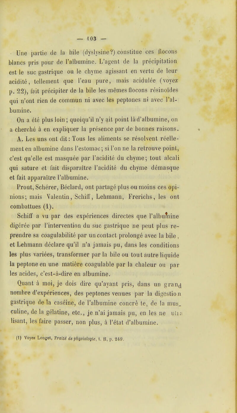 Une partie de la bile (tlyslysine?) conslilue ces flocons blancs pris pour de l'albumine. L'agent de la précipitation est le suc gastrique ou le chyme agissant en vertu de leur acidité, tellement que l'eau pure, mais acidulée (voyez p, 22), fait précipiter de la bile les mêmes flocons résinoïdes qui n'ont rien de commun ni avec les peptones ni avec l'al- bumine. On a été plus loin ; quoiqu'il n'y ^it point là d'albumine, on a cherché à en expliquer la présence par de bonnes raisons. • A. Les uns ont dit: Tous les aliments se résolvent réelle- ment en albumine dans l'estomac ; si l'on ne la retrouve point, c'est qu'elle est masquée par l'acidité du chyme; tout alcali qui sature et fait disparaître l'acidité du chyme démasque et fait apparaître l'albumine. Prout, Schérer, Béclard, ont partagé plus ou moins ces opi- nions; mais Valentin, Schiff, Lehmann, Frericlis, les ont combattues (1). Schiff a vu par des expériences directes que l'albumine digérée par l'intervention du suc gastrique ne peut plus re- prendre sa coagulabilité par un contact prolongé avec la bile, et Lehmann déclare qu'il n'a jamais pu, dans les conditions les plus variées, transformer parla bile ou tout autre liquide la peptone en une matière coagulable par la chaleur ou par les acides, c'est-à-dire en albumine. Quant à moi, je dois dire qu'ayant pris, dans un gran^ nombre d'expériences, des peptones venues par la digestion gastrique de la caséine, de l'albumine concrè te, de la mus_ culine, de la gélatine, etc., je n'ai jamais pu, en les ne uli.i lisant, les faire passer, non plus, à l'état d'albumine. (1) Voyez Longet, Traité de physiologie, 1. II, p. 249. r