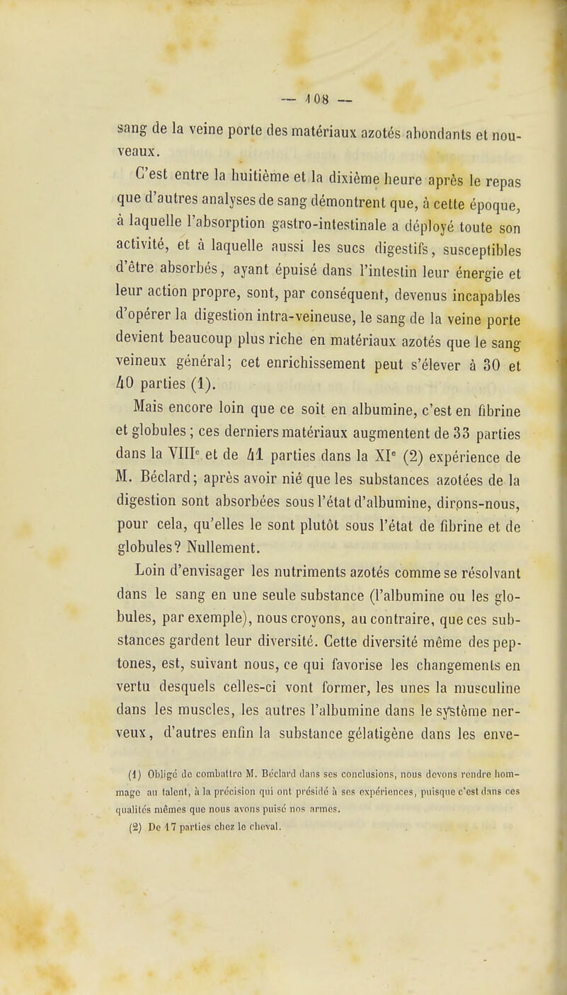 sang de la veine porte des matériaux azotés abondants et nou- veaux. C'est entre la huitième et la dixième heure après le repas que d'autres analyses de sang démontrent que, à cette époque, à laquelle l'absorption gastro-intestinale a déployé toute son activité, et à laquelle aussi les sucs digestifs, susceptibles d'être absorbés, ayant épuisé dans l'intestin leur énergie et leur action propre, sont, par conséquent, devenus incapables d'opérer la digestion intra-veineuse, le sang de la veine porte devient beaucoup plus riche en matériaux azotés que le sang veineux général; cet enrichissement peut s'élever à 30 et àO parties (1). Mais encore loin que ce soit en albumine, c'est en fibrine et globules ; ces derniers matériaux augmentent de 33 parties dans la YIIP et de lil parties dans la XI (2) expérience de M. Béclard; après avoir nié que les substances azotées de la digestion sont absorbées sous l'état d'albumine, dirpns-nous, pour cela, qu'elles le sont plutôt sous l'état de fibrine et de globules? Nullement. Loin d'envisager les nutriments azotés comme se résolvant dans le sang en une seule substance (l'albumine ou les glo- bules, par exemple), nous croyons, au contraire, que ces sub- stances gardent leur diversité. Cette diversité même des pep- tones, est, suivant nous, ce qui favorise les changements en vertu desquels celles-ci vont former, les unes la musculine dans les muscles, les autres l'albumine dans le système ner- veux, d'autres enfin la substance gélatigène dans les enve- (1) Obligé do combaltro M. Béclard dans ses conclusions, nous devons rendre hom- mage au talent, à la précision qui ont présidé à ses expériences, puisque c'est dans ces qualités mêmes que nous avons puisé nos armes. (2) De 47 parties chez le cheval.