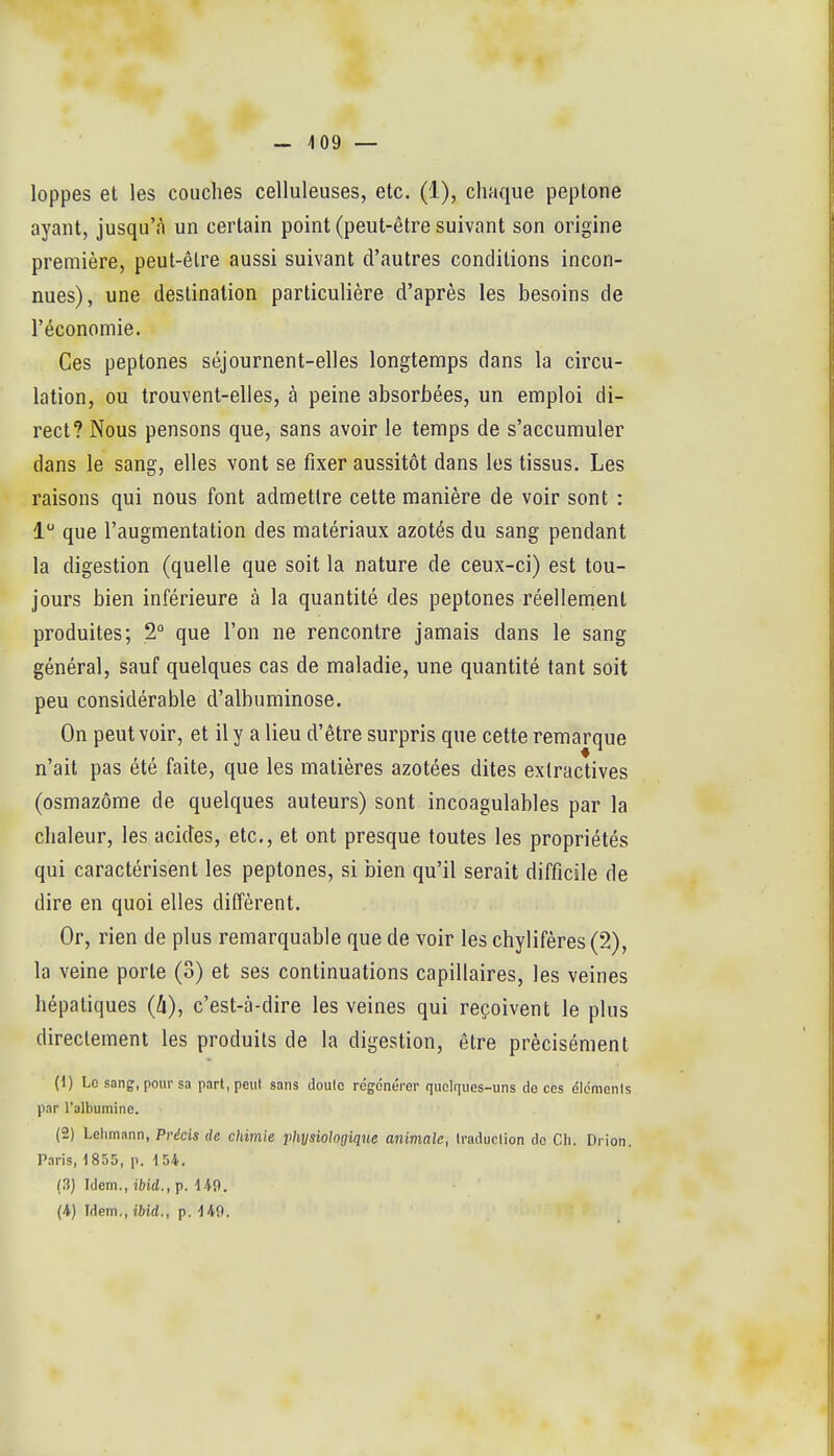 - 409 — loppes et les couches celluleuses, etc. (1), chaque peptone ayant, jusqu'à un certain point (peut-être suivant son origine première, peut-être aussi suivant d'autres conditions incon- nues), une destination particulière d'après les besoins de l'économie. Ces peptones séjournent-elles longtemps dans la circu- lation, ou trouvent-elles, à peine absorbées, un emploi di- rect? Nous pensons que, sans avoir le temps de s'accumuler dans le sang, elles vont se fixer aussitôt dans les tissus. Les raisons qui nous font admettre cette manière de voir sont : 1 que l'augmentation des matériaux azotés du sang pendant la digestion (quelle que soit la nature de ceux-ci) est tou- jours bien inférieure à la quantité des peptones réellement produites; 2° que l'on ne rencontre jamais dans le sang général, sauf quelques cas de maladie, une quantité tant soit peu considérable d'albuminose. On peut voir, et il y a lieu d'être surpris que cette remarque n'ait pas été faite, que les matières azotées dites extractives (osmazôme de quelques auteurs) sont incoagulables par la chaleur, les acides, etc., et ont presque toutes les propriétés qui caractérisent les peptones, si bien qu'il serait difficile de dire en quoi elles diffèrent. Or, rien de plus remarquable que de voir les chylifères(*2), la veine porte (3) et ses continuations capillaires, les veines hépatiques (4), c'est-à-dire les veines qui reçoivent le plus directement les produits de la digestion, être précisément (1) Le sang, pour sa part, peut sans doulc rcgcnérer quelques-uns do ces élémenls par l'albumine. (2) Lehmann, Précis de chimie physiologique animale, Iraduclion do CIi. Drion. Paris, 1835, p. 1 54. (3) Idem., ibid.,p. 149. {^) Idem., ibid., p.