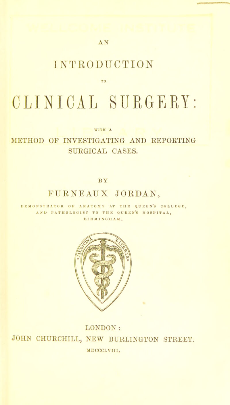 AN INTRODUCTION TO CLINICAL SURGEKY: WITU A METHOD OF INVESTIGATING AND REPORTING SURGICAL CASES. BY FURNEAUX JORDAN, D K M O N ST K ATO n OF AN ATOM V AT THK Q U E F. n's C <» L h K (j K , A .N U PA TUG LOG 1ST TO THE QUKEN's IJ 0 S I'I T A L , III R H I N G II A &I . LONDON: JOHN CHURCHILL, NEW BURLINGTON STREET. MDCCCLVIII.