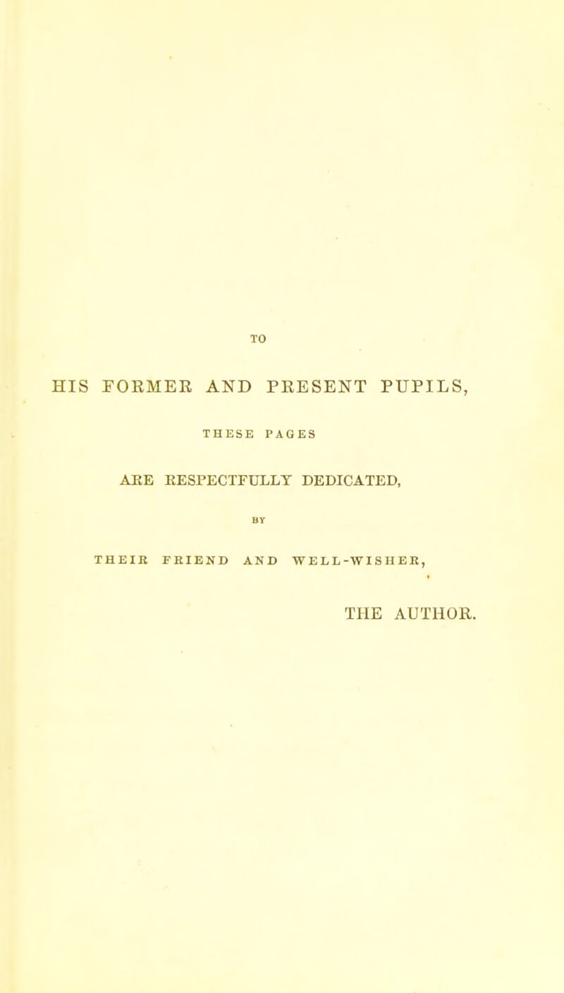 TO HIS FORMER AND PRESENT PUPILS, THESE PAGES AHE EESPECTFULLT DEDICATED, BY THEIR FRIEND AND WELL-WISHER, THE AUTHOR.