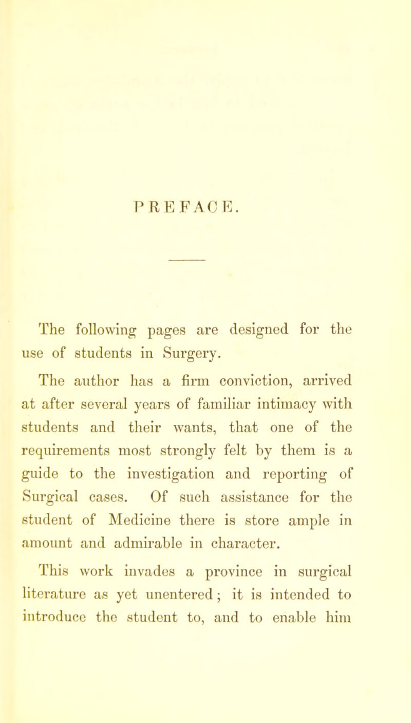 PREFACE. The following pages are designed for the use of students in Surgery. The author has a firm conviction, arrived at after several years of familiar intimacy with students and their wants, that one of the requirements most strongly felt by them is a guide to the investigation and reporting of Surgical cases. Of such assistance for the student of Medicine there is store ample in amount and admirable in character. This work invades a province in surgical literature as yet unentered; it is intended to introduce the student to, and to enable him