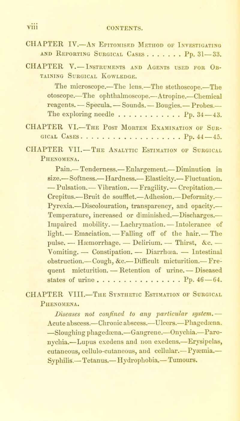 CHAPTER IV.—An Epitomisf.d Mkthod of Investigating AND Reporting Surgical Cases Pp. 31—33. CHAPTER V.— Instruments and Agents used for Ou- TAiNiNQ Surgical Kowledge. The microscope.—The lens.—The stethoscope.—The otoscope.-—Tlie ophthalmoscope.—Atropine.—Chemical reagents. — Specula. — Sounds. — Bougies.— Probes.— The exploring needle Pp. 34—43. CHAPTER VI.—The Post Mortem E.xamination of Sur- gical Cases Pp. 44—45. CHAPTER VII.—The Analytic Estimation of Surgical Phenomena. Pain.— Tenderness.— Enlargement.—Diminution in size.—Softness.—Hardness.— Elasticity.—Fluctuation. — Pulsation. — Vibration. — Fragility. — Crepitation.— Crepitus.—Bruit de soufflet.—Adhesion.—Deformity.— Pyrexia.—Discolouration, transparency, and opacity.— Temperature, increased or diminished.—Discharges.— Impaired mobility. — Lachrymation. •— Intolei-ance of light. — Emaciation.-—Falling off of the hair.— The pulse. — Hremoi-rhage. — Delirium. -—- Thirst, &c. — Vomiting. —■ Constipation. — Diarrhoja. — Intestinal obstruction.—Cough, &c.—Difficult micturition.— Fre- quent mictm'ition. — Retention of mine. — Diseased states of urine Pp. 46 — 64. CHAPTER VIII.—The Synthetic Estimation of Surgical Phenomena. Diseases not confined to any particular system.-— Acute abscess.—Chronic abscess.—Ulcers.—Phagedena. —Sloughing phageda2na.—Gangrene.—Onychia.—Paro- nychia.—Lupus e.Kedens and non e.Kedens.—Erysipelas, cutaneous, cellulo-cutaueous, and cellular.— Pyucmia.— Sypliilis.— Tetanus.— Hydrophobia.— Tumours.
