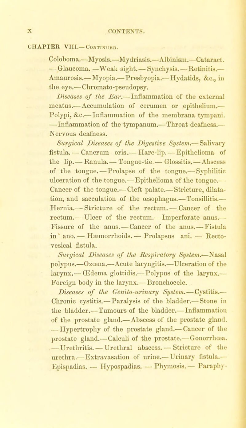 CHAPTER VIII.—CoNTiNUKi). Coloboma.—Myosis.—Mydriasis.—Albiuisin.—Catarat-t. — Glaucoma. — Weaic sight.—Synehysis. — Retinitis.— Amaurosis.—Myopia.—Presbyopia.— Hydatids, &.c., in the eye.—Chromato-pseudopsy. Diseases of the Ear.—Inflammation of the external meatus.— Accumulation of cerumen or epithelium.-— Polypi, &c.— Inflammation of the membrana tympani. —Inflammation of the tympanum.—Tliroat deafness.— Nervous deafness. Surgical Diseases of the Digestive System.— Salivary fistula. — Cancrum oris.— Hare-lip. — Epithelioma of the lip. — Ranula. — Tongue-tie. — Glossitis.—Abscess of the tongue. — Prolapse of the tongue.— Syphilitic ulceration of the tongue.—Epithelioma of the tongue.— Cancer of the tongue.— Cleft palate.— Stricture, dilata- tion, and sacculation of the oesophagus.—Tonsilhtis.— Hernia.— Stricture of the rectum. — Cancer of the rectum.— Ulcer of the rectum.—Imperforate anus.— Fissm-e of the anus.—Cancer of the anus. — Fistula in ano.— Hsemorrhoids.— Prolajisus ani. — Recto- vesical fistula. Surgical Diseases of the Resjiiratory System.—Nasal polypus.—Ozoena.—Acute laryngitis.—Ulceration of the larynx.—ffidema glottidis.—Polypus of the laryn.x.— Foreign body in the larynx.—Bronchocele. Diseases of the Genito-urinary System.—Cystitis.— Clironic cystitis.— Pai-alysis of the bladder.—-Stone in the bladder.—Tumours of the bladder.— Inflammation of the prostate glaud.—Abscess of the prostate gland. — Hypertrophy of the prostate gland.— Cancer of the prostate gland.—Calculi of the prostate.—Gonorrhoea. — Urethritis. — Urethral abscess. — Stricture of the urethra.— Extravasation of urine.— Urinary fistula.— Epispadias. — Hypospadias. —Pliyraosis.— Pai\aphy-