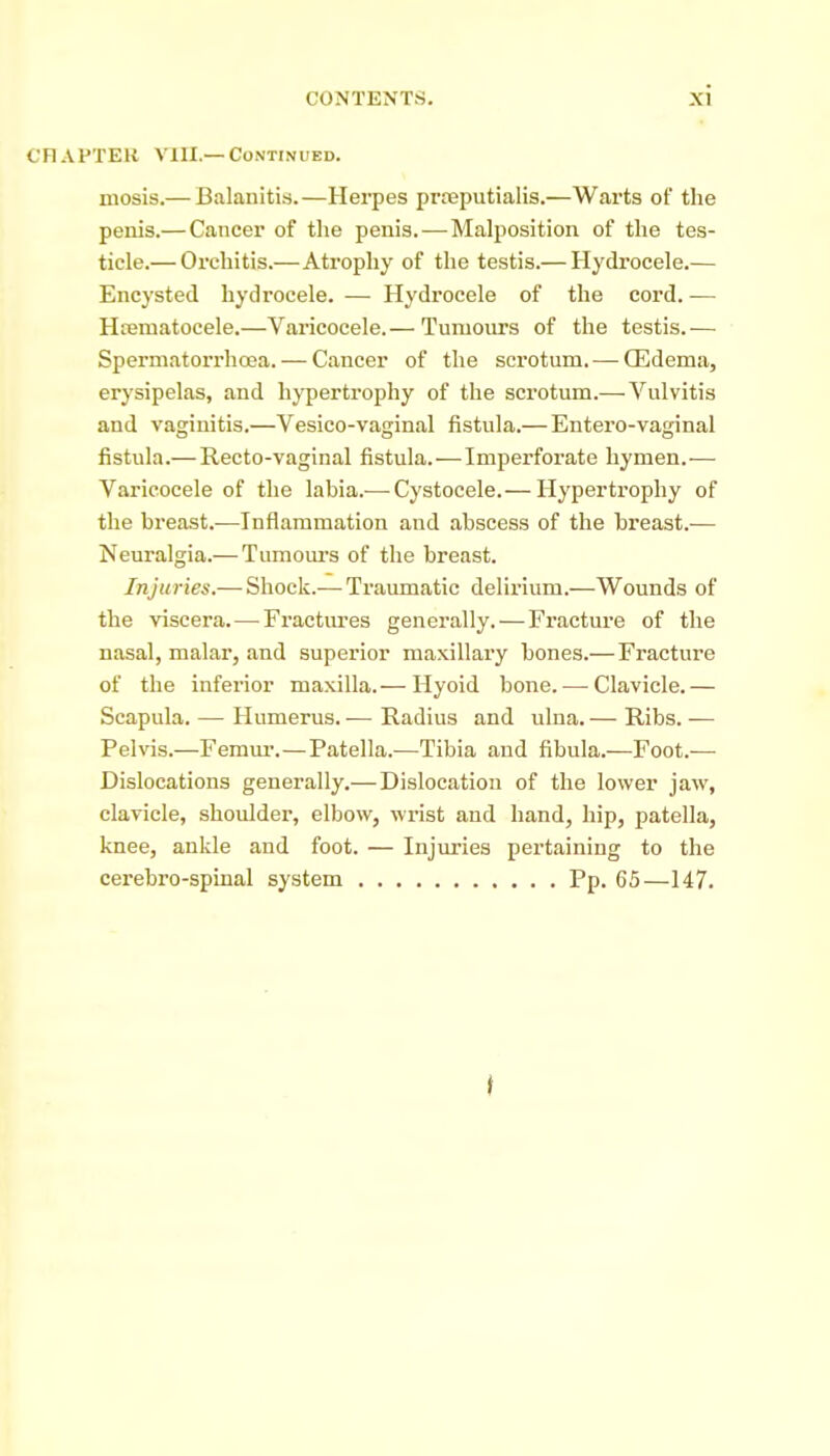 CHAPTER VIII.—Continued. mosis.— Balanitis.—Herpes prreputialis.—Warts of the penis.— Cancer of the penis.—Malposition of the tes- ticle.— Orchitis.—Atrophy of the testis.— Hydrocele.— Encysted hydrocele. — Hydrocele of the cord. — HtBmatocele.—Varicocele.— Tumours of the testis.— Spermatorrhoea. — Cancer of the scrotum. — Qildema, erysipelas, and hypertrophy of the scrotum.—Vulvitis and vaginitis.—Vesico-vaginal fistula.— Entero-vaginal fistula.—Recto-vaginal fistula.—Imperforate hymen.— Varicocele of the labia.— Cystocele.— Hypertrophy of the breast.—Inflammation and abscess of the breast.— Neuralgia.— Tumours of the breast. Injuries.— Shock.— Traumatic delirium.—Wounds of the viscera.—Fractures generally. — Fracture of the nasal, malar, and superior maxillary bones.—Fracture of the inferior maxilla.— Hyoid bone. — Clavicle.— Scapula. — Humerus.— Radius and ulna.— Ribs.— Pelvis.—Femur.—Patella.—Tibia and fibula.—Foot.— Dislocations generally.—Dislocation of the lower jaw, clavicle, shoulder, elbow, wrist and hand, hip, patella, knee, ankle and foot. — Injuries pertaining to the cerebro-spinal system Pp. 65—147.
