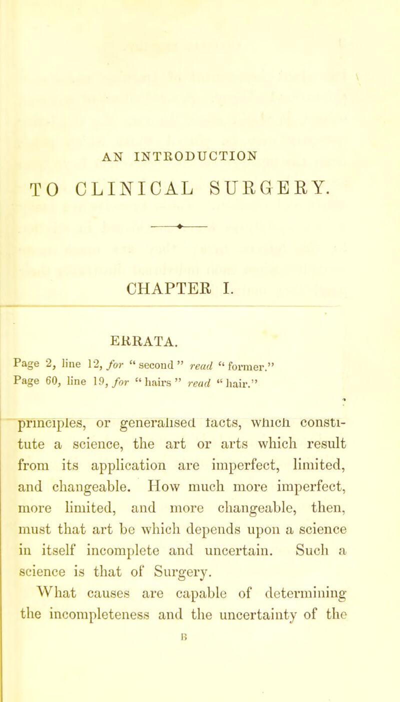 AN INTEODUCTION TO CLINICAL SURGERY. CHAPTER I. ERRATA. Page 2, line 12,/or  secoud  read former. Page 60, line 19,/or hairs read hair. principles, or generalised lacts, wliicli consti- tute a science, the art or arts which result from its appHcation are imperfect, limited, and changeable. How much more imperfect, more limited, and more changeable, then, must that art be which depends upon a science in itself incomplete and uncertain. Such a science is that of Surgery. What causes are capable of determining the incompleteness and the uncertainty of the B