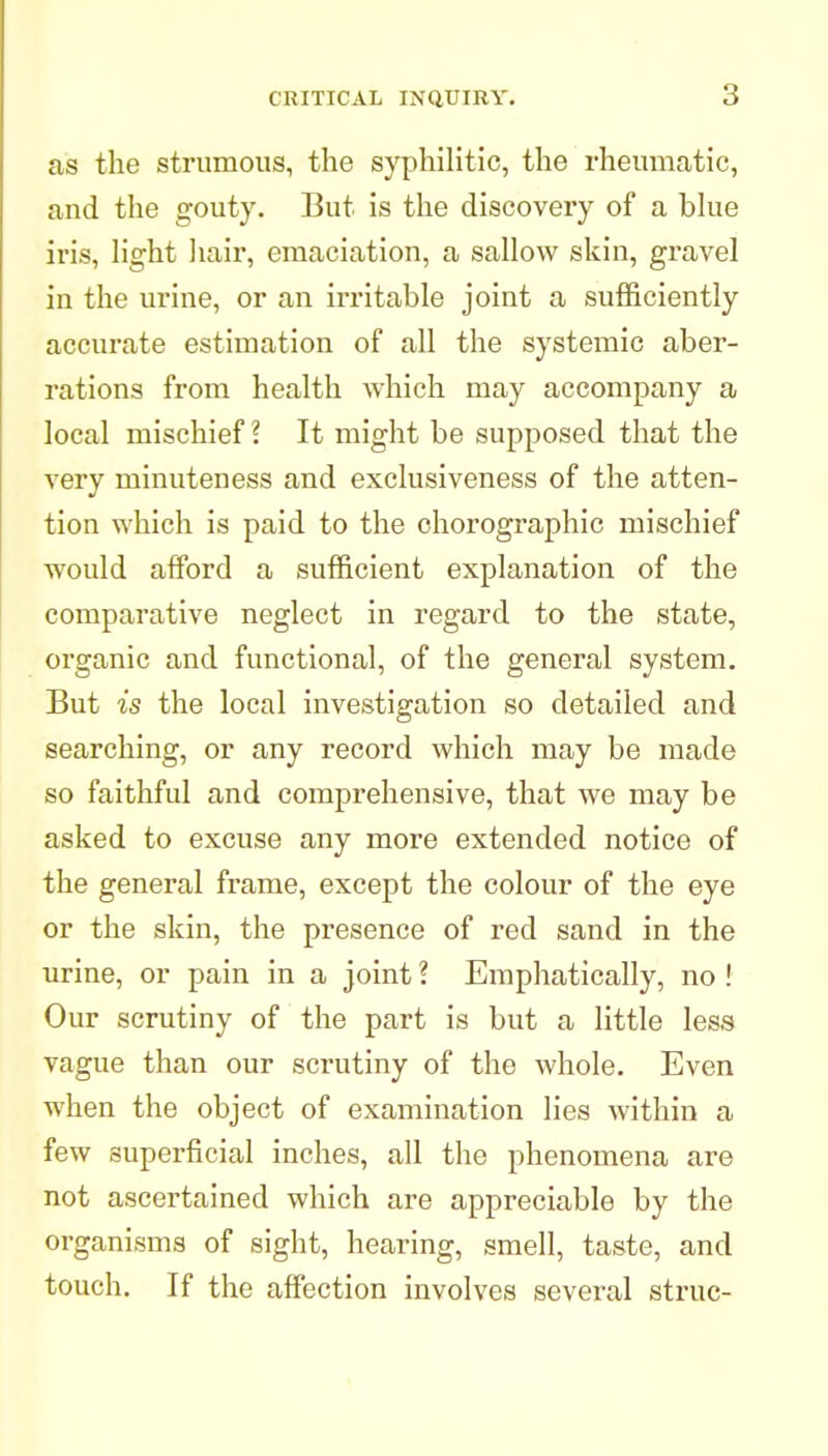 as the strumous, the syphilitic, the rheumatic, and the gouty. But is the discovery of a bhie iris, light hair, emaciation, a sallow skin, gravel in the urine, or an irritable joint a sufficiently accurate estimation of all the systemic aber- rations from health which may accompany a local mischief? It might be supposed that the very minuteness and exclusiveness of the atten- tion which is paid to the chorographic mischief would afford a sufficient explanation of the comparative neglect in regard to the state, organic and functional, of the general system. But is the local investigation so detailed and searching, or any record which may be made so faithful and comprehensive, that we may be asked to excuse any more extended notice of the general frame, except the colour of the eye or the skin, the presence of red sand in the urine, or pain in a joint ? Emphatically, no ! Our scrutiny of the part is but a little less vague than our scrutiny of the whole. Even when the object of examination lies within a few superficial inches, all the phenomena are not ascertained which are appreciable by the organisms of sight, hearing, smell, taste, and touch. If the affection involves several struc-