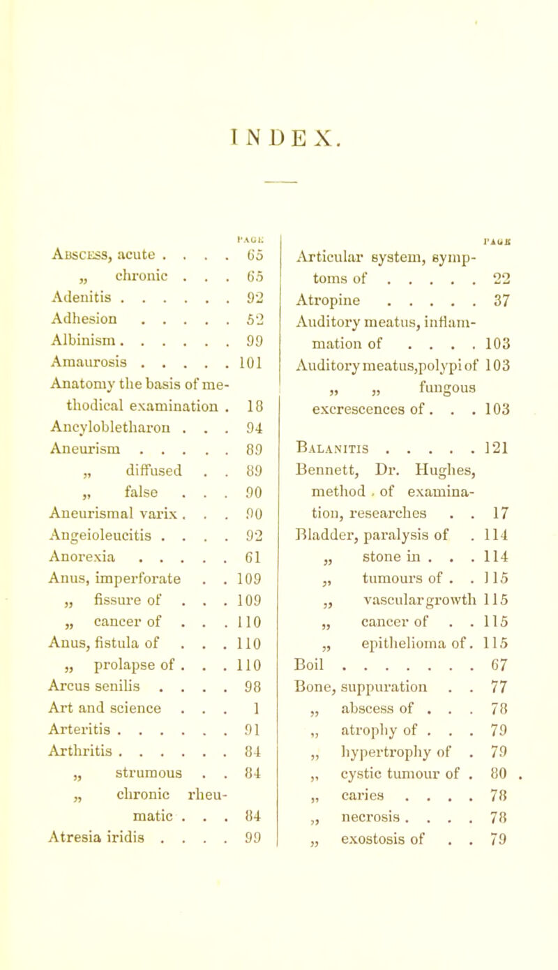 INDEX. I'AUl. I'AUX Abscess, acute . . . . Oo Articular system, symp- „ chronic . . . 65 toms of 22 92 Atrop 37 5-2 Auditory meatus, inflam- 99 mation of .... 103 101 Auditory meatus,polypi of 103 Anatomy the basis of me- „ fungous thodical examination . 18 excrescences of. . . 103 Ancyloblethai'ou . . . 94 89 121 „ diffused . . 89 Bennett, Dr. Hughes, „ false . . . 90 method , of examina- Aneurismal varix, . . 90 tion , researches . . 17 9-2 Bladder, paralysis of 114 Gl » stone ill . . . 114 Anus, imperforate . . 109 tumours of . . 115 „ fissure of . . . 109 ;5 vascular growth 115 „ cancer of . . . 110 )) cancer of . . 115 Anus, fistula of . . . 110 ?) epithelioma of. 115 „ prolapse of . . . 110 Boil 67 Arcus senilis . . . . 98 Bone, suppuration . . 77 Art and science . . . 1 )? abscess of . . . 78 91 1? atrophy of . . . 79 84 )i hypertropliy of 79 „ strumous 84 )i cystic tumour of . 80 „ chronic rheu- )' 78 matic . . , 84 5J 78 Atresia iridis . . . . 99 J? exostosis of . . 79