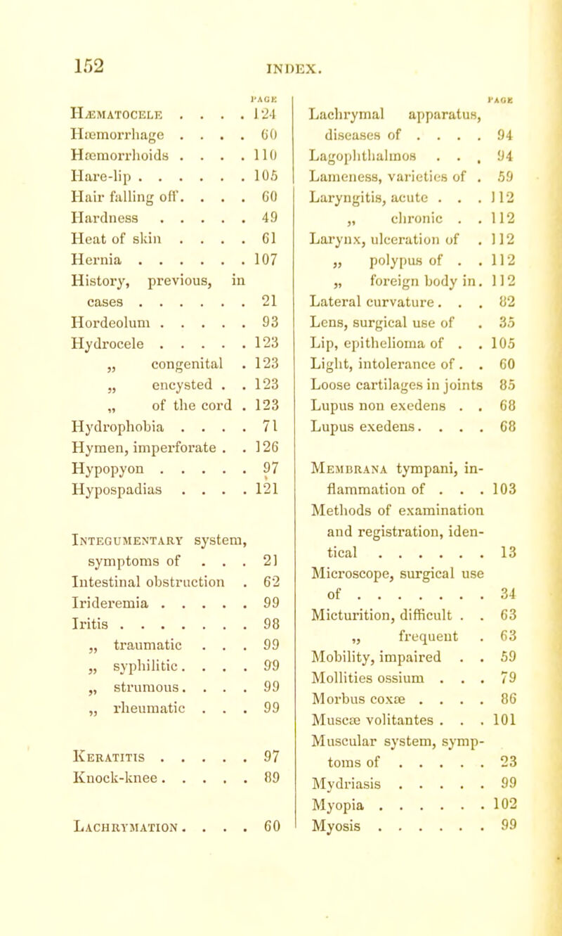 I'ACK Hjematocele . . . .124 Hiiemorrliage .... CO Hremorrhoids . . . .110 Hare-lip 10.5 Hair falling ofl'. ... 60 Hardness 49 Heat of skin .... 61 Hernia 107 History', previous, in cases 21 Hordeolum 93 Hydrocele 123 „ congenital . 123 „ encysted . .123 „ of the cord . 123 Hydrophobia . . . . 71 Hymen, impei'forate . .126 Hypopyon 97 Hypospadias . . . .121 Integumentarv system, symptoms of ... 2! Intestinal obstruction . 62 Irideremia 99 Iritis 98 „ traumatic ... 99 „ sj'philitic.... 99 „ strumous.... 99 „ rheumatic ... 99 Keratitts 97 Knock-lcnee 89 Lachrymation .... 60 I'AOE Lachrymal apparatus, diseases of .... 94 Lagoplitlialmos ... 94 Lameness, varieties of . 59 Laryngitis, acute . . .112 „ clironic . .112 Larynx, ulceration of . 112 ,, poly[)us of . .112 „ foreign body in. 112 Lateral curvature... 82 Lens, surgical use of . 35 Lip, epithelioma of . , 105 Light, intolerance of. . 60 Loose cartilages in joints 85 Lupus non exedens . . 68 Lupus exedens.... 68 Memdrana tympani, in- flamm.ation of . . . 103 Metliods of examination and registration, iden- tical 13 Microscope, surgical use of 34 Micturition, difficult . . 63 „ frequent . 63 Mobility, impaired . . 59 Mollities ossium ... 79 Morbus coxte .... 86 MuscEe volitantes . . .101 Muscular system, symp- toms of 23 Mydriasis 99 Myopia 102 Myosis 99