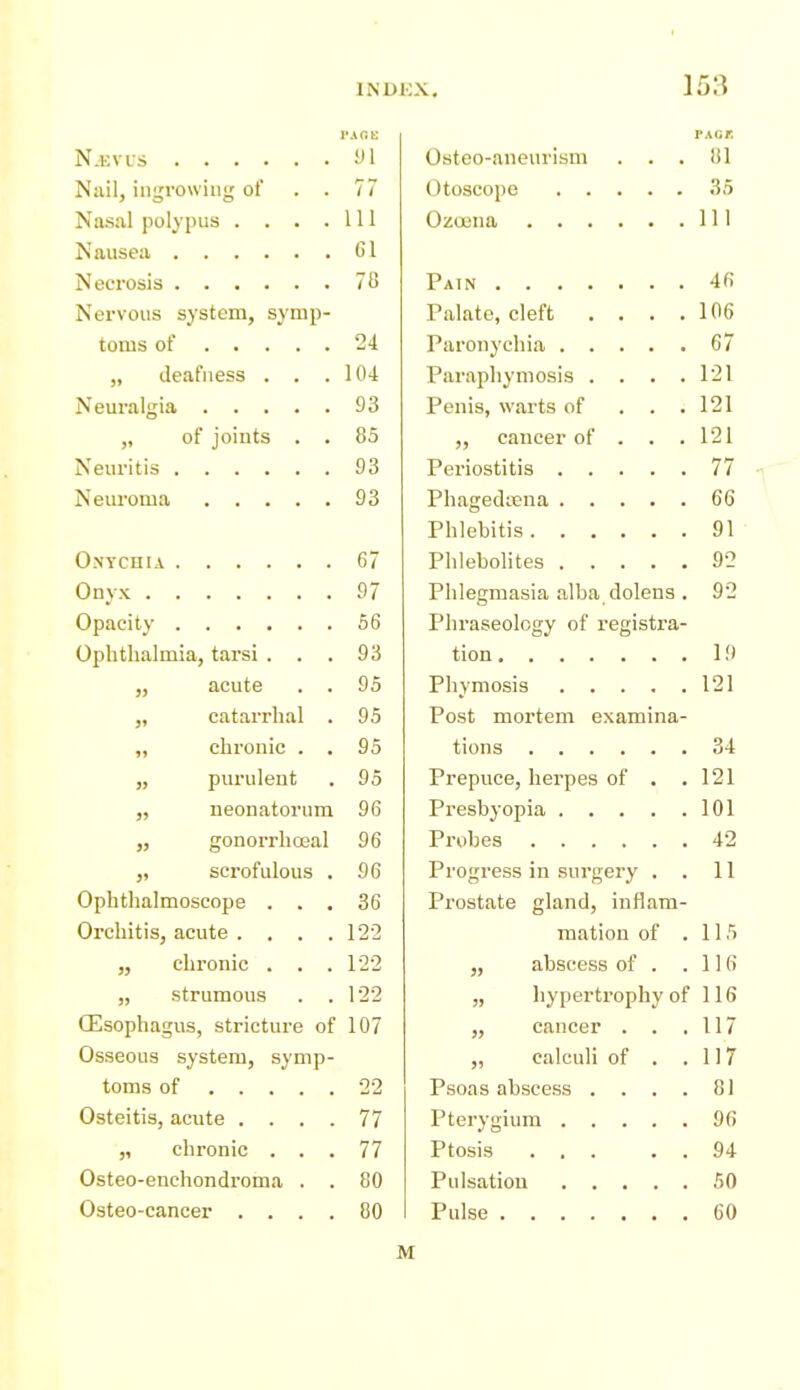 INDKX, ] 53 PAnt: PAGE N-EVUS y I Osteo-aneurism . . . 81 Nail, ingrowing of 7? Nasal polypus .... 111 111 0 1 -' o /o 4fi Nervous system, synip- Palate, cleft .... 106 G7 „ deafness . . . 104 Paraphymosis .... 121 93 Penis, warts of . . . 121 of joints . . 85 „ cancer of . . . 121 93 77 93 Phagedena 66 91 67 92 Phlegmasia alba dolens . 92 66 Phraseology of registra- Ophthalmia, tarsi . 93 19 „ acute yo 121 „ catarrhal . 95 Post mortem examina- „ chronic . . 95 34 „ purulent 95 Prepuce, herpes of . . 121 neonatorum i/D 101 „ gonorrhceal 96 42 „ scrofulous . 96 Progress in surgery . . 11 Ophthalmoscope . . . o r 00 Prostate gland, inflam- mation of . 115 „ abscess of . . 116 „ strumous . . 1-22 „ hypertrophy of 116 Oesophagus, stricture of 107 „ cancer . . . 117 Osseous system, symp- „ calculi of . . 117 toms of 22 Psoas abscess .... 81 Osteitis, acute .... 77 96 ,1 chronic . , . 77 Ptosis ... . . 94 Osteo-enchondroma . . 80 50 Osteo-cancer . . . . 80 60 M