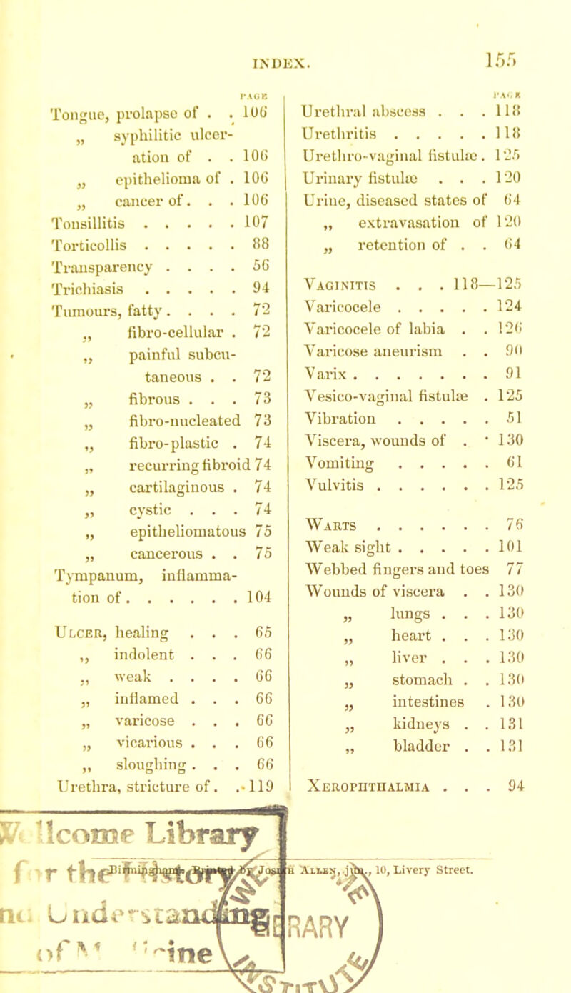 I'AGB Tongue, prolapse of . .100' „ syphilitic ulcer- ation of . .101) „ epithelioma of . lOtJ „ cancer of. . .106 Tonsillitis 107 Torticollis 88 Transparency .... 56 Trichiasis 94 Tumours, fatty.... 72 pai ufiil subcu- taneous . „ fibrous ... 73 „ fibro-nucleated 73 ,, fibro-plastic . 74 „ recurring fibroid 74 „ cartilaginous . 74 „ cystic ... 74 „ epitlieliomatous 75 „ cancerous . . 75 T}Tnpanum, inflamma- tion of 104 Ulcer, healing . . „ indolent . . ,, weak . . . „ inflamed . . „ varicose . . „ vicarious . . „ sloughing . . Urethra, strictm'e of. H/i llcome Library Urethral abscess . . .118 Urethritis 118 Urethro-vaginal fistuUc . 1 25 Urinary fistulte . . .120 Urine, diseased states of 64 „ extravasation of 120 ,, retention of . . 64 Vaginitis . . .118- Varicocele .... Varicocele of labia . Varicose aneurism Varix Vesico-vaginal fistulre Vibration .... Viscera, wounds of . Vomiting .... Vulvitis Warts Weak sight .... Webbed fingers and toes Wounds of viscera . „ lungs . . „ heart . . „ liver . . stomach . intestines kidneys . bladder . » » Xerophthalmia 125 124 126 !)(• 91 125 51 130 61 125 76 101 77 1.30 13(1 130 130 130 13U 131 94 for th€^''^^'^i ;VLi.fi^,.jUH^, 10, Livery Street.