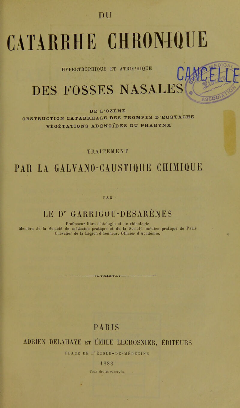 CATARRHE CHROWQUE HYPERTROPHIQUE ET ATROPHIQUE DES FOSSES NASALES DE li'OZÉNE OBSTRUCTION CATARRHALE DES TROMPES D'EUSTACHE VÉGÉTATIONS ADÉNOÏDES DU PHARYNX TRAITEMENT PAR LA GALVANO-CAUSTIQUE CHIMIQUE PAR LE GARRIGOU-DESARÈNES Professeur libre d'otologie et de rhinologie Membre de la Société de médecine pratique et de la Société médico-pratique de Paris Chevalier de la Légion d'honneur, Officier d'Académie. PARIS ADRlEiN DELAHAYE et ÉMILE LECROSNIER, ÉDITEURS PLACE DE I/ÉCOLE-DE-MÉDECINE 188(S Tous druïts roacrvc».