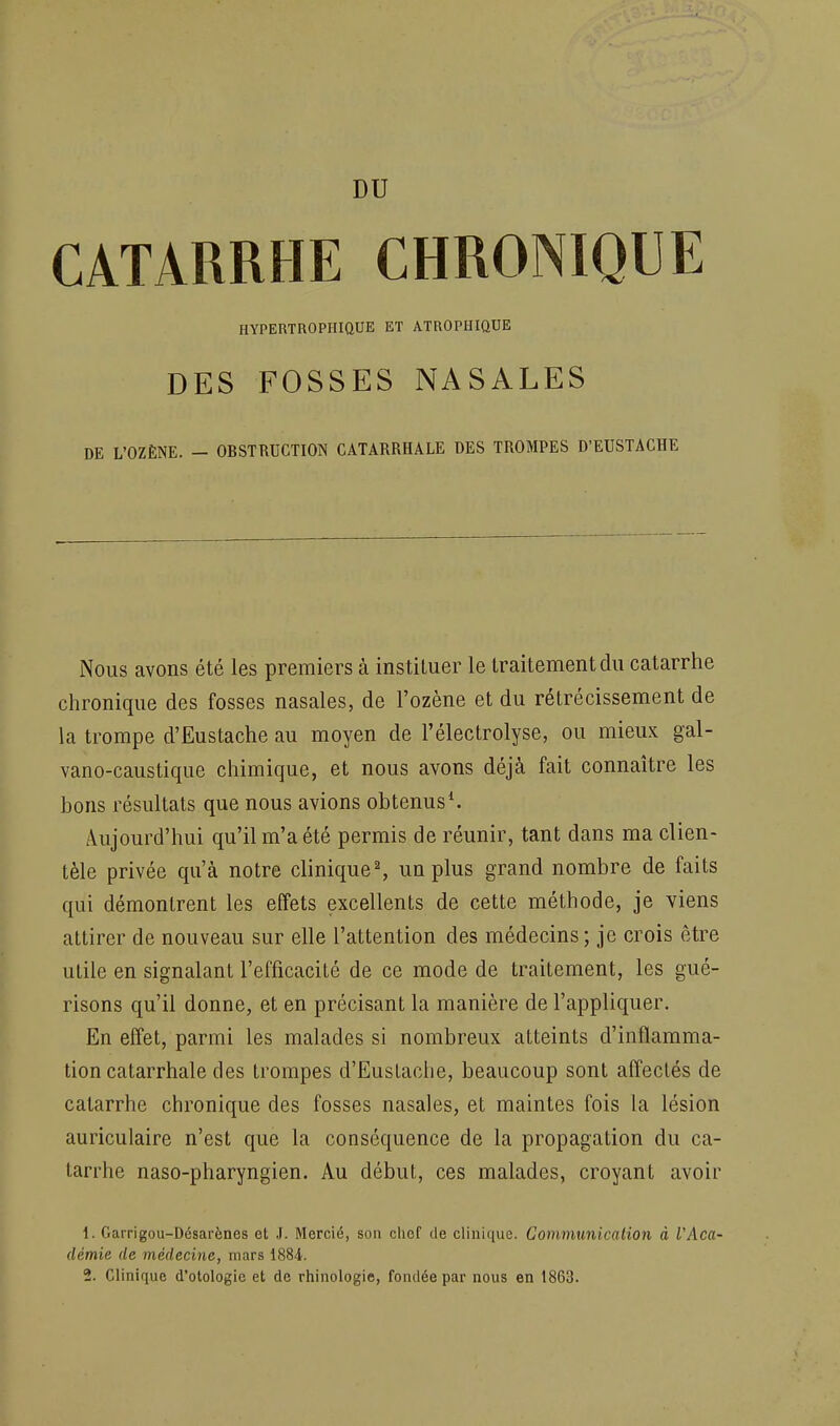 CATARRHE CHRONIQUE HYPERTROPHIQUE ET ATROPHIQUE DES FOSSES NASALES DE L'OZÈNE. - OBSTRUCTION CATARRHALE DES TROMPES D'EUSTACHE Nous avons été les premiers à instituer le traitement du catarrhe chronique des fosses nasales, de l'ozène et du rétrécissement de la trompe d'Eustache au moyen de l'électrolyse, ou mieux gal- vano-caustique chimique, et nous avons déjà fait connaître les bons résultats que nous avions obtenus^ Aujourd'hui qu'il m'a été permis de réunir, tant dans ma clien- tèle privée qu'à notre clinique % un plus grand nombre de faits qui démontrent les effets excellents de cette méthode, je viens attirer de nouveau sur elle l'attention des médecins; je crois être utile en signalant l'efficacité de ce mode de traitement, les gué- risons qu'il donne, et en précisant la manière de l'appliquer. En effet, parmi les malades si nombreux atteints d'inflamma- tion catarrhale des trompes d'Euslache, beaucoup sont affectés de catarrhe chronique des fosses nasales, et maintes fois la lésion auriculaire n'est que la conséquence de la propagation du ca- tarrhe naso-pharyngien. Au début, ces malades, croyant avoir 1. Garrigou-Désarènes et J. Mercié, son chef de clinique. Communicalion à l'Aca- démie de médecine, mars 1884. 2. Clinique d'otologie et de rhinologie, fondée par nous en 1863.