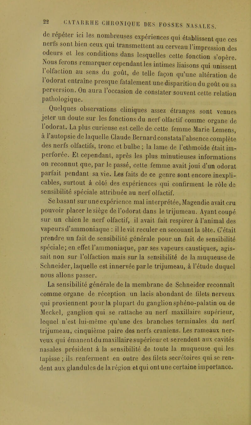 de répéter ici les nombreuses expériences qui établissent que ces nerfs sont bien ceux qui transmettent au cerveau l'impression des odeurs et les conditions dans lesquelles cette fonction s'opère Nous ferons remarquer cependant les intimes liaisons qui unissent l'olfaction au sens du goût, de telle façon qu'une altération de l'odorat entraîne presque fatalement une disparition du goût ou sa perversion. On aura l'occasion de constater souvent cette relation pathologique. Quelques observations cliniques assez étranges sont venues jeter un doute sur les fonctions du nerf olfactif comme organe de l'odorat. La plus curieuse est celle de cette femme Marie Lemens, à l'autopsie de laquelle Claude Bernard constatal'absence complète des nerfs olfactifs, tronc et bulbe ; la lame de l'ethmoïde était im- perforée. Et cependant, après les plus minutieuses informations on reconnut que, par le passé, cette femme avait joui d'un odorat parfait pendant sa vie. Les faits de ce genre sont encore inexpli- cables, surtout à côté des expériences qui confirment le rôle de sensibilité spéciale attribuée au nerf olfactif. Se basant sur une expérience mal interprétée, Magendie avait cru pouvoir placer le siège de l'odorat dans le trijumeau. Ayant coupé sur un chien le nerf olfactif, il avait fait respirer à l'animal des vapeurs d'ammoniaque : il le vit reculer en secouant la tête. C'était prendre un fait de sensibilité générale pour un fait de sensibilité spéciale; en effet l'ammoniaque, par ses vapeurs caustiques, agis- sait non sur l'olfaction mais sur la sensibilité de la muqueuse de Schneider, laquelle est innervée par le trijumeau, à l'étude duquel nous allons passer. La sensibilité générale de la membrane de Schneider reconnaît comme organe de réception un lacis abondant de filets nerveux qui proviennent pour la plupart du ganglion sphéno-palatin ou de Meckel, ganglion qui se rattache au nerf maxillaire supérieur, lequel n'est lui-même qu'une des branches terminales du nerf trijumeau, cinquième paire des nerfs crâniens. Les rameaux ner- veux qui émanent du maxillaire supérieur et se rendent aux cavités nasales président à la sensibilité de toute la muqueuse qui les tapisse ; ils renferment en outre des filets secrctoires qui se ren- dent aux glandulesde la région et qui ont une certaine importance.