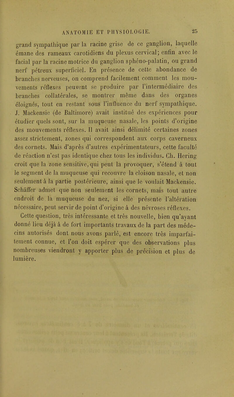 grand sympathique par la racine grise de ce ganglion, laquelle émane des rameaux carotidiens du plexus cervical; enfin avec le facial par la racine motrice du ganglion sphéno-palatin, ou grand nerf pétreux superficiel. En présence de cette abondance de branches nerveuses, on comprend facilement comment les mou- vements réflexes peuvent se produire par l'intermédiaire des branches collatérales, se montrer même dans des organes éloignés, tout en restant sous l'influence du nerf sympathique. J. Mackensie (de Baltimore) avait institué des expériences pour étudier quels sont, sur la muqueuse nasale, les points d'origine des mouvements réflexes. 11 avait ainsi délimité certaines zones assez strictement, zones qui correspondent aux corps caverneux des cornets. Mais d'après d'autres expérimentateurs, cette faculté de réaction n'est pas identique chez tous les individus. Ch. Hering croit que la zone sensitive,qui peut la provoquer, s'étend à tout le segment de la muqueuse qui recouvre la cloison nasale, et non seulement à la partie postérieure, ainsi que le voulait Mackensie. Schàffer admet que non seulement les cornets, mais tout autre endroit de la muqueuse du nez, si elle présente l'altération nécessaire, peut servir de point d'origine à des névroses réflexes. Cette question, très intéressante et très nouvelle, bien qu'ayant donné lieu déjà à de fort importants travaux de la part des méde- cins autorisés dont nous avons parlé, est encore très imparfai- tement connue, et l'on doit espérer que des observations plus nombreuses viendront y apporter plus de précision et plus de lumière.