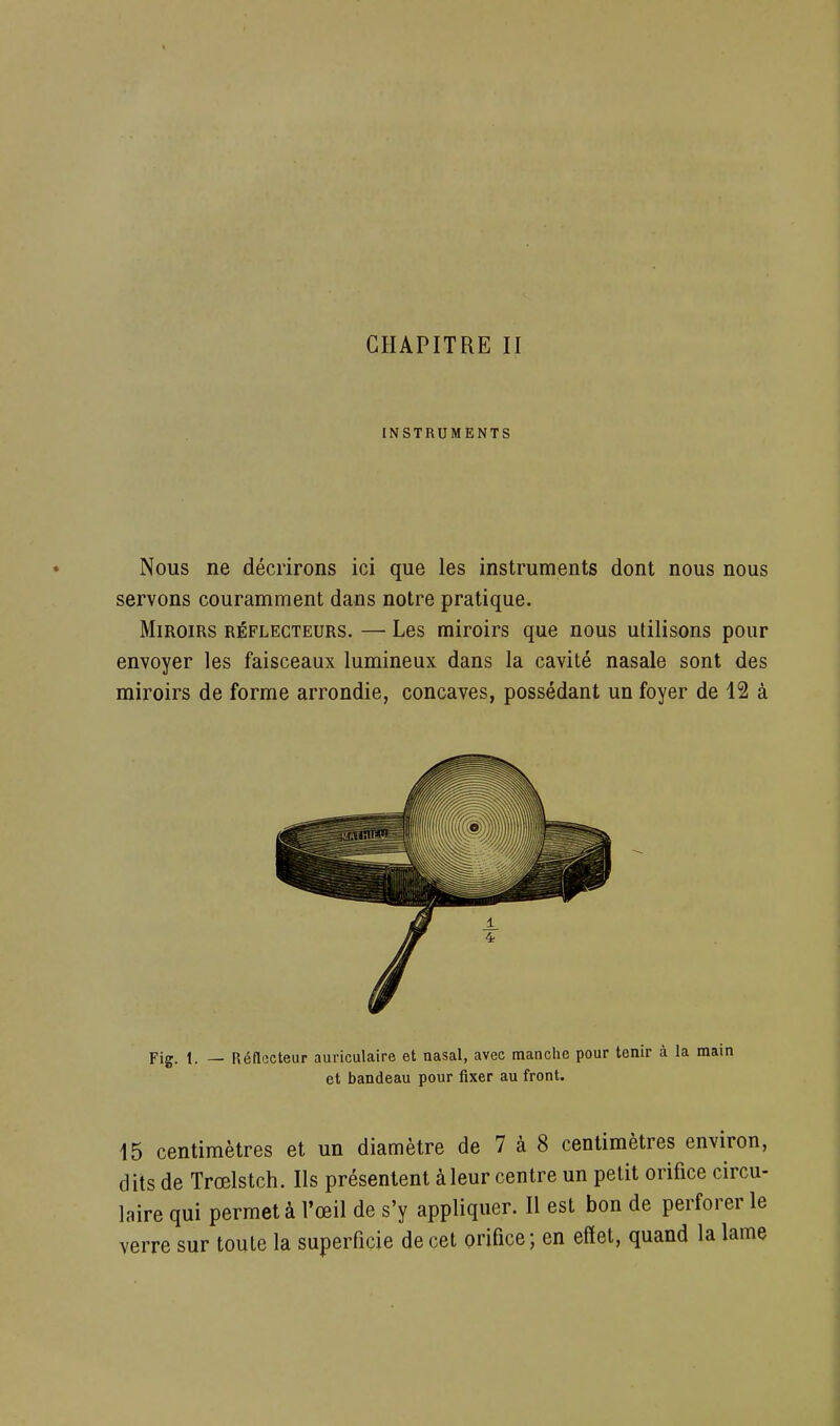 INSTRUMENTS Nous ne décrirons ici que les instruments dont nous nous servons couramment dans notre pratique. Miroirs réflecteurs. — Les miroirs que nous utilisons pour envoyer les faisceaux lumineux dans la cavité nasale sont des miroirs de forme arrondie, concaves, possédant un foyer de 12 à Fig. 1. — Réflecteur auriculaire et nasal, avec manche pour tenir à la main et bandeau pour fixer au front. 15 centimètres et un diamètre de 7 à 8 centimètres environ, dits de Trœlstch. Ils présentent à leur centre un petit orifice circu- laire qui permet à l'œil de s'y appliquer. Il est bon de perforer le verre sur toute la superficie de cet orifice ; en effet, quand la lame