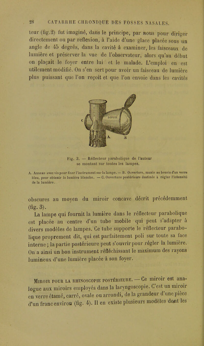 Leur (fig.â) fut imaginé, dans le principe, par nous pour diriger directement ou par reflexion, à l'aide d'une glace placée sous un angle de 45 degrés, dans la cavité à examiner, les faisceaux de lumière et préserver la vue de l'observateur, alors qu'au début on plaçait le foyer entre lui et le malade. L'emploi en est utilement modifié. On s'en sert pour avoir un faisceau de lumière plus puissant que l'on reçoit et que l'on envoie dans les cavités Fig. 3. — Réflecteur parabolique de l'auteur se montant sur toutes les lampes. A. Anneau avec vis pour fixer l'instrument sui'la lampe. — B. Ouverture, munie au besoin d'un verre bleu, pour obtenir la lumière blanche. — G. Ouverture postérieure destinée à régler l'intensité de la lumière. obscures au moyen du miroir concave décrit précédemment (fig. 3). La lampe qui fournit la lumière dans le réflecteur parabolique est placée au centre d'un tube mobile qui peut s'adapter à divers modèles de lampes. Ce tube supporte le réflecteur parabo- lique proprement dit, qui est parfaitement poli sur toute sa face interne ; la partie postérieure peut s'ouvrir pour régler la lumière. On a ainsi un bon instrument réfléchissant le maximum des rayons lumineux d'une lumière placée à son foyer. Miroir pour la rhinoscopie postérieure. — Ce miroir est ana- logue aux miroirs employés dans la laryngoscopie. C'est un miroir en verre étamé, carré, ovale ou arrondi, de la grandeur d'une pièce d'un franc environ (fig. 4). Il en existe plusieurs modèles do/nt les