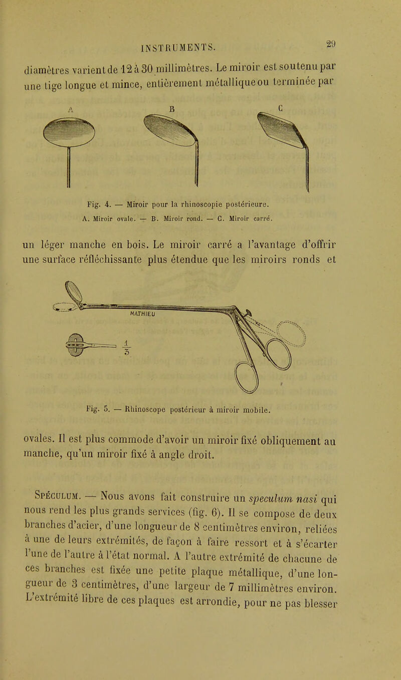 diamètres varient de 12 à 30 millimètres. Le miroir est soutenu par une tige longue et mince, entièrement métalliqueou terminée par B Fig. 4. — Miroir pour la rhinoscopie postérieure. A. Miroir ovale. — B. Miroir rond. — C. Miroir carré. un léger manche en bois. Le miroir carré a l'avantage d'offrir une surface réfléchissante plus étendue que les miroirs ronds et Fig. 5. — Rhinoscope postérieur à miroir mobile. ovales. Il est plus commode d'avoir un miroir fixé obliquement au manche, qu'un miroir fixé à angle droit. Spéculum. — Nous avons fait construire un spéculum nasi qui nous rend les plus grands services (fig. 6). Il se compose de deux branches d'acier, d'une longueur de 8 centimètres environ, reliées à une de leurs extrémités, de façon à faire ressort et à s'écarter l'une de l'autre à l'état normal. A l'autre extrémité de chacune de ces branches est fixée une petite plaque métallique, d'une lon- gueur de 3 centimètres, d'une largeur de 7 millimètres environ. L'extrémité libre de ces plaques est arrondie, pour ne pas blesser