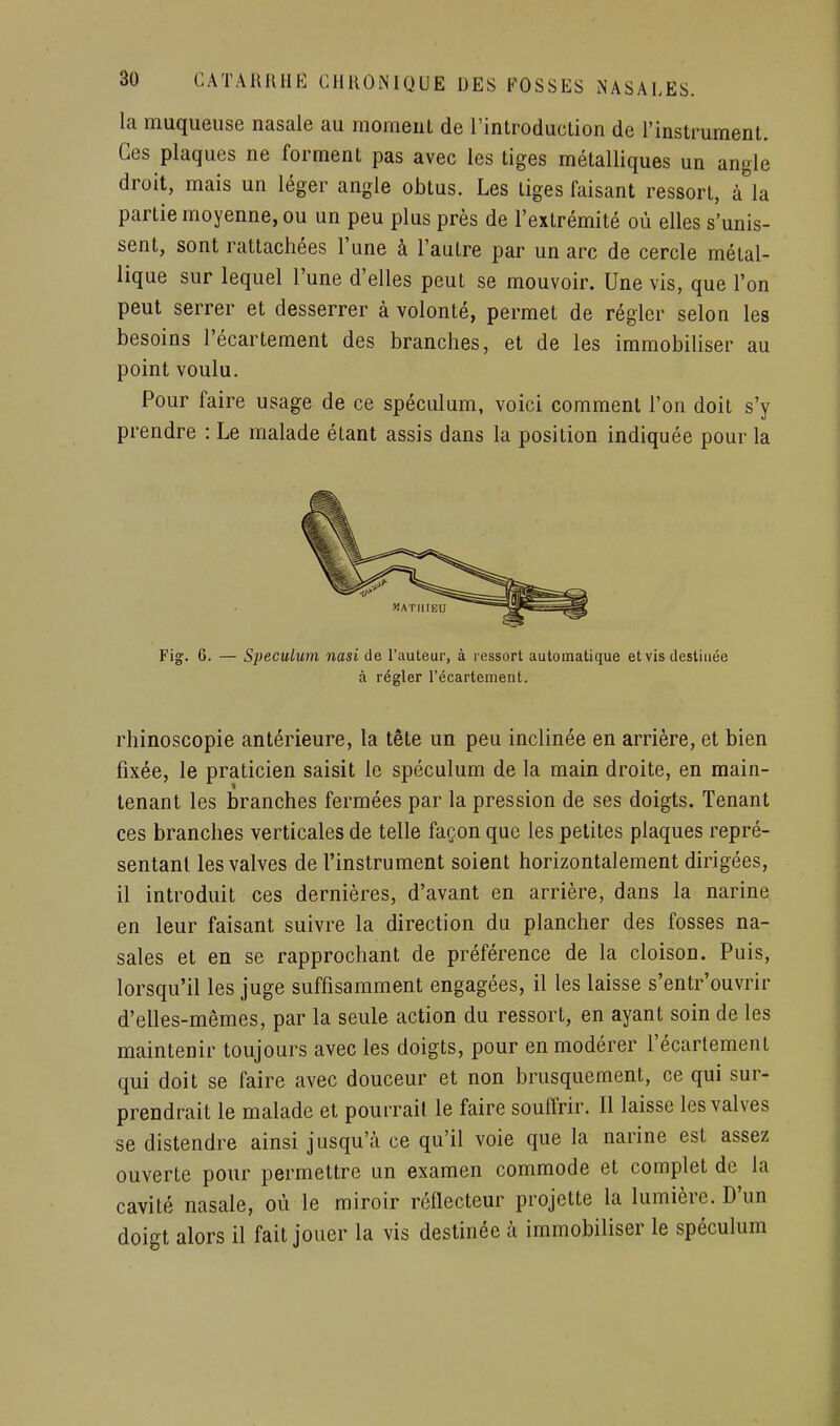 la muqueuse nasale au moment de l'introduction de l'instrument. Ces plaques ne forment pas avec les tiges métalliques un angle droit, mais un léger angle obtus. Les liges faisant ressort, à la partie moyenne, ou un peu plus près de l'extrémité où elles s'unis- sent, sont rattachées l'une à l'autre par un arc de cercle métal- lique sur lequel l'une d'elles peut se mouvoir. Une vis, que l'on peut serrer et desserrer à volonté, permet de régler selon les besoins l'écartement des branches, et de les immobiUser au point voulu. Pour faire usage de ce spéculum, voici comment l'on doit s'y prendre : Le malade étant assis dans la position indiquée pour la Fig. 6. — Spéculum nasi de l'auteur, à ressort automatique et vis destinée rhinoscopie antérieure, la tête un peu inclinée en arrière, et bien fixée, le praticien saisit le spéculum de la main droite, en main- tenant les branches fermées par la pression de ses doigts. Tenant ces branches verticales de telle façon que les petites plaques repré- sentant les valves de l'instrument soient horizontalement dirigées, il introduit ces dernières, d'avant en arrière, dans la narine en leur faisant suivre la direction du plancher des fosses na- sales et en se rapprochant de préférence de la cloison. Puis, lorsqu'il les juge suffisamment engagées, il les laisse s'entr'ouvrir d'elles-mêmes, par la seule action du ressort, en ayant soin de les maintenir toujours avec les doigts, pour en modérer l'écartement qui doit se faire avec douceur et non brusquement, ce qui sur- prendrait le malade et pourrait le faire souffrir. 11 laisse les valves se distendre ainsi jusqu'à ce qu'il voie que la narine est assez ouverte pour permettre un examen commode et complet de la cavité nasale, où le miroir réflecteur projette la lumière. D'un doigt alors il fait jouer la vis destinée à immobiliser le spéculum à régler l'écartement.