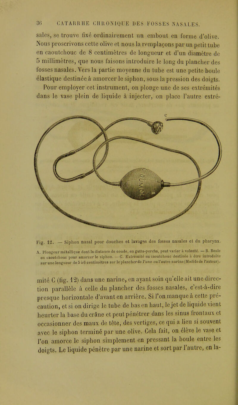 sales, se trouve fixé ordinairement un embout en forme d'olive. Nous proscrivons cette olive et nous la remplaçons par un petit tube en caoutchouc de 8 centimètres de longueur et d'un diamètre de 5 millimètres, que nous faisons introduire le long du plancher des fosses nasales. Vers la partie moyenne du tube est une petite boule élastique destinée à amorcer le siphon, sous la pression des doigts. Pour employer cet instrument, on plonge une de ses extrémités dans le vase plein de liquide à injecter, on place l'autre extré- Fig. 12. — Siphon nasal pour douches et lavages des fosses nasales et du pharynx. A. Plongeur métallique dont la distance du coude, en gutta-percha, peut varier à volonté. — B. Boule en caoutchouc pour amorcer le siphon. —G. Extrémité en caoutchouc destinée h être introduite sur une longueur de 5 à6 centimètres sur le plancher de l'une ou l'autre narine (Modèlede l'auteur). mité C (lig. 12) dans une narine, en ayant soin qu'elle ait une direc- tion parallèle à celle du plancher des fosses nasales, c'est-à-dire presque horizontale d'avant en arrière. Si l'on manque à cette pré- caution, et si on dirige le tube de bas en haut, le jet de liquide vient heurter la base du crâne et peut pénétrer dans les sinus frontaux et occasionner des maux de tête, des vertiges, ce qui a Heu si souvent avec le siphon terminé par une olive. Cela fait, on élève le vase et l'on amorce le siphon simplement en pressant la boule entre les doigts. Le liquide pénètre par une narine et sort par l'autre, en la-