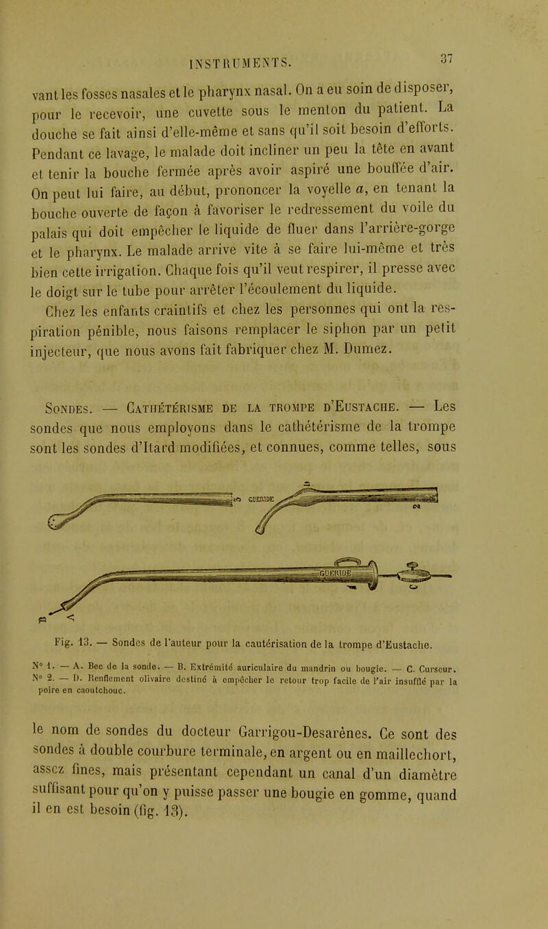 vanlles fosses nasales elle pharynx nasal. On a eu soin de disposer, pour le recevoir, une cuvette sous le menton du patient. La douche se fait ainsi d'elle-même et sans qu'il soit besoin d'efforts. Pendant ce lavage, le malade doit incliner un peu la tête en avant et tenir la bouche fermée après avoir aspiré une bouffée d'air. On peut lui faire, au début, prononcer la voyelle a, en tenant la bouche ouverte de façon à favoriser le redressement du voile du palais qui doit empêcher le liquide de fluer dans l'arrière-gorge et le pharynx. Le malade arrive vite à se faire lui-même et très bien cette irrigation. Chaque fois qu'il veut respirer, il presse avec le doigt sur le tube pour arrêter l'écoulement du liquide. Chez les enfants craintifs et chez les personnes qui ont la res- piration pénible, nous faisons remplacer le siphon par un petit injecteur, que nous avons fait fabriquer chez M. Dumez. Sondes. — Catiiétérisme de la trompe d'Eustache. — Les sondes que nous employons dans le cathétérisme de la trompe sont les sondes d'itard modifiées, et connues, comme telles, sous n Fig, 13. — Sondes de l'auteur pour la cautérisation de la trompe d'Eustache. N» d. — A. Bec de la sonde. — B. Extrémité auriculaire du mandrin ou bougie. — C. Curseur. N» 2. — D. Hcnflemcnt olivaire dcstind à empêcher le retour trop facile de l'air insufflé par la poire en caoutchouc. le nom de sondes du docteur Garrigou-Desarènes. Ce sont des sondes à double courbure tei^minale,en argent ou en maillechort, assez fines, mais présentant cependant un canal d'un diamètre suffisant pour qu'on y puisse passer une bougie en gomme, quand il en est besoin (fig. 13).