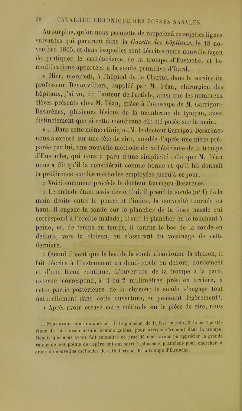 Au surplus, qu'on nous permette de rappeler à ce sujet les lignes suivantes qui parurent dans la Gazette des hôpitaux, le 18 no- vembre 1865, et dans lesquelles sont décrites notre nouvelle façon de pratiquer le cathétérismc de la trompe d'Eustaclie, et les modifications apportées à la sonde primitive d'Itard. « Hier, mercredi, à l'hôpital de la Charité, dans le service du professeur Denonvilliers, suppléé par M. Péan, chirurgien de& hôpitaux, j'ai vu, dit l'auteur de l'article, ainsi que les nombreux élèves présents chez M. Péan, grâce à l'otoscope de M. Garrigou- Desarènes, plusieurs lésions de la membrane du tympan, aussi distinctement que si cette membrane eût été posée sur la main. » ...Dans cette môme clinique, M. le docteur Garrigou-Desarènes nous a exposé sur une tête de cire, moulée d'après une pièce pré- parée par lui, une nouvelle méthode de cathétérismc de la trompe d'Eustache, qui nous a paru d'une simplicité telle que M. Péan nous a dit qu'il la considérait comme bonne et qu'il lui donnait la préférence sur les méthodes employées jusqu'à ce jour. » Voici comment procède le docteur Garrigou-Desarènes. » Le malade étant assis devant lui, il prend la sonde (n 1) de la main droite entre le pouce et l'index, la convexité tournée en haut. Il engage la sonde sur le plancher de la fosse nasale qui correspond à l'oreille malade ; il suit le plancher en le touchant à peine, et, de temps en temps, il tourne le bec de la sonde en dedans, vers la cloison, en s'assurant du voisinage de cette dernière. » Quand il sent que le bec de la sonde abandonne la cloison, il fait décrire à l'instrument un demi-cercle en dehors, doucement et d'une façon continue. L'ouverture de la trompe à la paroi externe correspond, à 1 ou 2 millimètres près, en arrière, à cette partie postérieure de la cloison ; la sonde s'engage tout naturellement dans cette ouverture, en poussant légèrement^ •» Après avoir essayé celte méthode sur la pièce de cire, nous 1. Nous avons donc indiqué ici : 1° le planciier de la fosso nasale; 2° le l)ord posté- rieur de la cloison nasale, comme guides, pour arriver sûrement dans la trompe. Depuis que nous avons fait connaître ce procédé nous avons pu apprécier la grande valeur de ces points de repère qui ont servi à plusieurs praticiens pour chercher à créer de nouvelles méthodes de cathétérisme de la trompe d'Eustache.