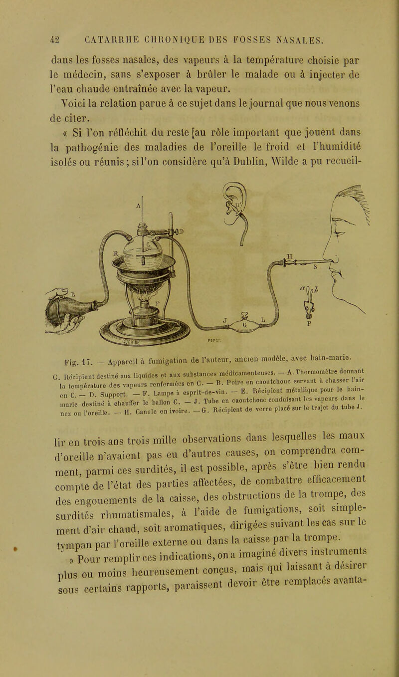 dans les fosses nasales, des vapeurs à la température choisie par le médecin, sans s'exposer à brûler le malade ou à injecter de l'eau chaude entraînée avec la vapeur. Yoici la relation parue à ce sujet dans le journal que nous venons de citer. (( Si l'on réfléchit du reste [au rôle important que jouent dans la pathogénie des maladies de l'oreille le froid et l'humidité isolés ou réunis; si l'on considère qu'à Dublin, Wilde a pu recueil- Fig. 17. - Appareil à fumigation de l'auteur, ancien modèle, avec bain-marie. G Rdlipient destiné aux liquides et aux substances médicamenteuses. - A. Thermomètre donnant la température des vapeurs renfermées en C. - B. Poire en caoutchouc servant a chasser air on C - D. Support. - F. Lampe à esprit-de-vin. - E. Rec.picnt métallique pour le bain- marie destiné à chauffer le ballon C. - J. Tube en caoutchouc conduisant os vapeurs dans le nez ou l'oreille. - H. Canule en ivoire. - G. Récipient de verre placé sur le trajet du tube J. lir en trois ans trois mille observations dans lesquelles les maux d'oreille n'avaient pas eu d'autres causes, on comprendra com- ment, parmi ces surdités, il est possible, après s'être bien rendu compte de l'état des parties aftectées, de combattre efficacement des engouements de la caisse, des obstructions de la trompe, des surdités rhumatismales, à l'aide de fumigations, soit simple- ment d'air chaud, soit aromatiques, dirigées suivant les cas sur le tympan par l'oreille externe ou dans la caisse par la trompe. . Pour remplir ces indications, on a imaginé divers instruments plus ou moins heureusement conçus, mais qui laissant a désirer sous certains rapports, paraissent devoir être remplaces avanta-
