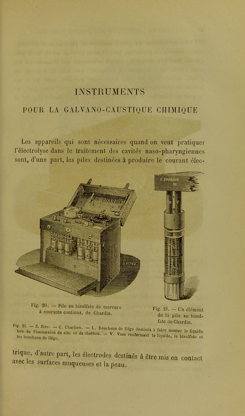 POUR LA GALVANO-CAUSTIQUE CHIMIQUE Les appareils qui sont nécessaires quand on veut pratiquer l'électrolyse dans le traitement des cavités naso-pharyngiennes sont, d'une part, les piles destinées à produire le courant élec- Flg. 20. — Pile au bisulfate de mercure Fio- 91 it„ -1 - à courants continus, de Chardin. t 1 ~, T''] de la pile au bisul- fate de Chardin. les bouchons de liège. 'enfermant le liquide, le bisulfate et trique, d'aulre part, les électrodes destinés à 6lre mis en conlacl avec les surfaces muqueuses et la peau.