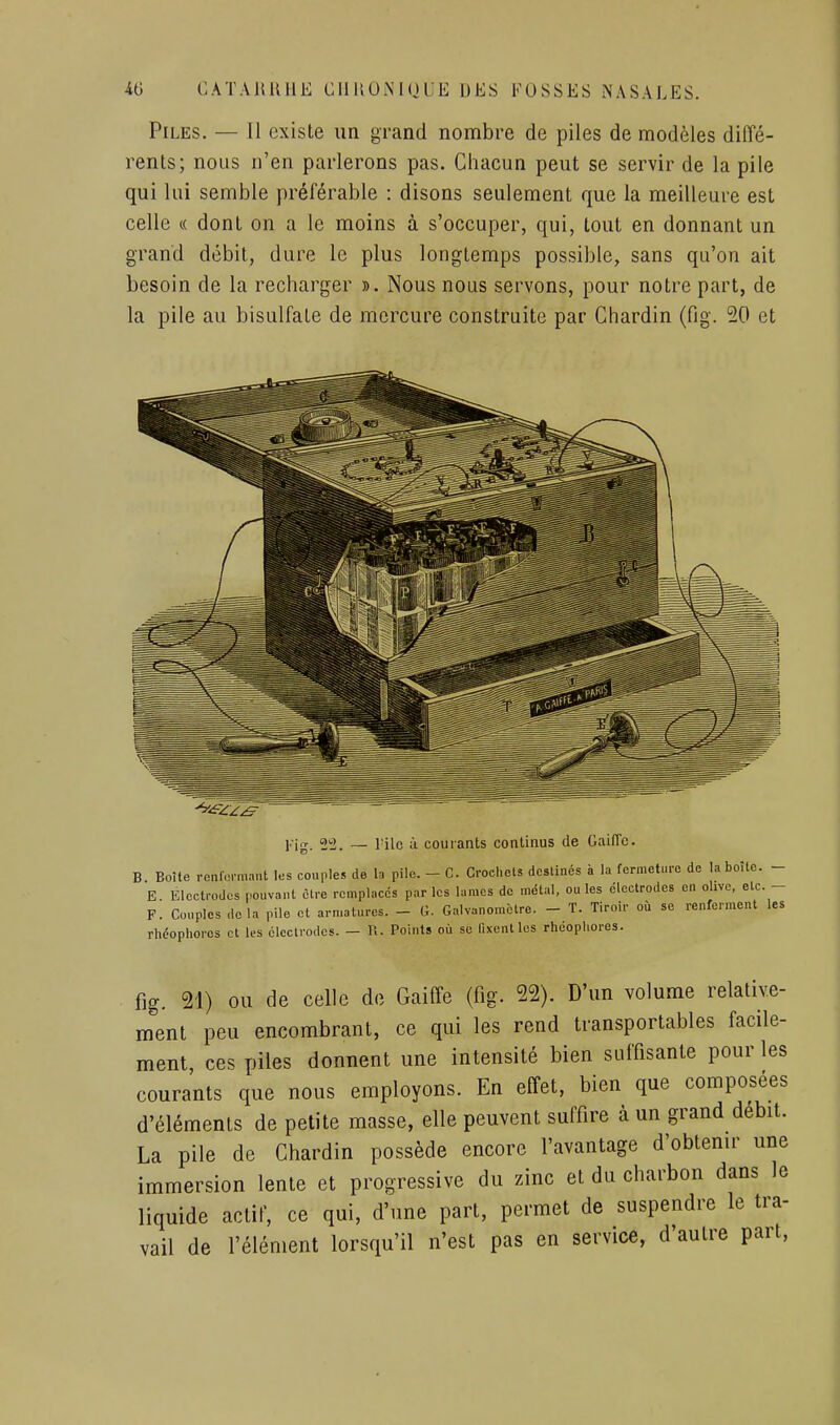 Piles. — Il existe un grand nombre de piles de modèles diffé- rents; nous n'en parlerons pas. Chacun peut se servir de la pile qui lui semble préférable : disons seulement que la meilleure est celle « dont on a le moins à s'occuper, qui, tout en donnant un grand débit, dure le plus longtemps possible, sans qu'on ait besoin de la recharger ». Nous nous servons, pour notre part, de la pile au bisulfate de mercure construite par Chardin (fig. 20 et l'ig. 2!2. — l'ilc à courants continus de GailTc. B Boîte renlermant les couples de la pile. - C. Crochets destinés à la fermeture de la boîte. - E Electrodes pouvant être remplaces par les lames de métal, ou les électrodes en olive, etc. - F. Couples delà pile et armatures. - G. Galvanomètre. - T. Tiroir où se renferment les rhéophores cl les cleclrodcs. — U. Points où se fixent les rhéopliores. fig. 21) ou de celle de Gaiffe (fig. 22). D'un volume relative- ment peu encombrant, ce qui les rend transportables facile- ment, ces piles donnent une intensité bien suffisante pour les courants que nous employons. En effet, bien que composées d'éléments de petite masse, elle peuvent suffire à un grand débit. La pile de Chardin possède encore l'avantage d'obtenu- une immersion lente et progressive du zinc et du charbon dans le liquide actif, ce qui, d'une part, permet de suspendre le tra- vail de l'élément lorsqu'il n'est pas en service, d'autre part.