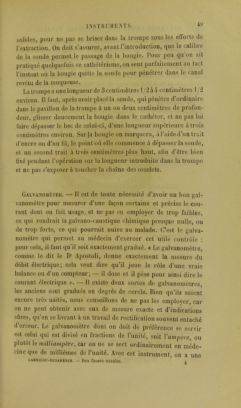 solides, pour ne pas se briser dans la trompe sous les efforts de l'extraction. On doit s'assurer, avant l'introduction, que le calibre de la sonde permet le passage de la bougie. Pour peu qu'on ait pratiqué quelquefois ce cathétérisme,on sent parfaitement au tact l'instant où la bougie quitte la sonde pour pénétrer dans le canal revêtu de la muqueuse. La trompe a une longueur de 3 centimètres 1/2 à-i centimètres i/2 environ. Il faut, après avoir placé la sonde, qui pénètre d'ordinaire dans le pavillon de la trompe à un ou deux centimètres de profon- deur, glisser doucement la bougie dans le cathéter, et ne pas lui faire dépasser le bec de celui-ci, d'une longueur supérieure à trois centimètres environ. Sur la bougie on marquera, à l'aide d'un trait d'encre ou d'un fil, le point où elle commence à dépasser la sonde, et un second trait à trois centimètres plus haut, afin d'être bien fixé pendant l'opération sur la longueur introduite dans la trompe et ne pas s'exposer à toucher la chaîne des osselets. Galvanomètre. — Il est de toute nécessité d'avoir un bon gal- vanomètre pour mesurer d'une façon certaine et précise le cou- rant dont on fait usage, et ne pas en employer de trop faibles, ce qui rendrait la galvano-caustique chimique presque nulle, ou de trop forts, ce qui pourrait nuire au malade. C'est le galva- nomètre qui permet au médecin d'exercer cet utile contrôle : pour cela, il faut qu'il soit exactement gradué. « Le galvanomètre, comme le dit le D'- Apostoli, donne exactement la mesure du débit électrique; cela veut dire qu'il joue le rôle d'une vraie balance ou d'un compteur; — il dose et il pèse pour ainsi dire le courant électrique ». —Il existe deux sortes de galvanomètres, les anciens sont gradués en degrés de cercle. Bien qu'ils soient encore très usités, nous conseillons de ne pas les employer, car on ne peut obtenir avec eux de mesure exacte et d'indications sûres, qu'en se livrant à un travail de rectification souvent entaché d'erreur. Le galvanomètre dont on doit de préférence se servir est celui qui est divisé en fractions de l'unité, soit Vampère, ou plutôt le milliampère, car on ne se sert ordinairement en méde- cine que de millièmes de l'unité. Avec cet instrument, on a une r.ARRiGOU-DESARÈNES. — Dcs fobsos nasalcs. 1