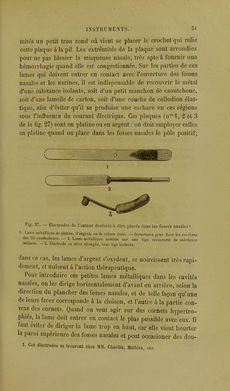 mités un petit trou rond où vient se placer le crochet qui relie cette plaque àlapil. Les extrémités de la plaque sont arrondies pour ne pas blesser la muqueuse nasale, très apte à fournir une hémorrhagic quand elle est congestionnée. Sur les parties de ces lames qui doivent entrer en contact avec l'ouverture des fosses nasales et les narines, il est indispensable de recouvrir le métal d'une substance isolante, soit d'un petit manchon de caoutchouc, soit d'une lamelle de carton, soit d'une couche de collodion élas- tique, afin d'éviter qu'il se produise une eschare en ces régions sous l'influence du courant électrique. Ces plaques (n°'l, 2 et 3 de la fig. 27) sont en platine ou en argent : on doit employer celles en platine quand on place dans les fosses nasales le pôle positif; 2 Fis 27. — Électrodes de Tauteur destinés à être placés dans les fosses nasales ■ i. Lame métallique de plaline, d'argent, ou de cuivre doré. — Ouvertures pour fixer les crochets des fils conducteurs. — 2. Lame métallique montée sur une tige recouverte de substance isolante. —3. Electrode en olive allongée, avec tige isolante. dans ce cas, les lames d'argent s'oxydent, se noircissent très rapi- dement, et nuisent à l'action thérapeutique. Pour introduire ces petites lames métalliques dans les cavités nasales, on les dirige horizontalement d'avant en arrière, selon la direction du plancher des fosses nasales, et de telle façon qu'une de leurs faces corresponde à la cloison, et l'autre à la partie con- vexe des cornets. Quand on veut agir sur des cornets hypertro- phiés, la lame doit entrer en contact le plus possible avec eux. Il faut éviter de diriger la lame trop en haut, car elle vient heurter la paroi supérieure des fosses nasales et peut occasioner des dou- 1. Ces électrodes se trouvent chez MM. Chardin, Mathieu, etc.