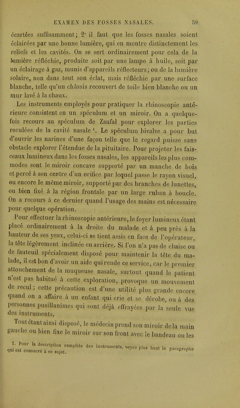 écartées suffisamment; 2 il faut que les fosses nasales soient éclairées par une bonne lumière, qui en montre distinctement les reliefs et les cavités. On se sert ordinairement pour cela de la himière réfléchie, produite soit par une lampe à huile, soit par un éclairage à gaz, munis d'appareils réflecteurs ; ou de la lumière solaire, non dans tout son éclat, mais réfléchie par une surface blanche, telle qu'un châssis recouvert de toile bien blanche ou un mur lavé à la chaux. Les instruments employés pour pratiquer la rhinoscopie anté- rieure consistent en un spéculum et un miroir. On a quelque- fois recours au spéculum de Zaufal pour explorer les parties reculées de la cavité nasale ^ Le spéculum bivalve a pour but d'ouvrir les narines d'une façon telle que le regard puisse sans obstacle explorer l'étendue de la pituitaire. Pour projeter les fais- ceaux lumineux dans les fosses nasales, les appareils les plus com- modes sont le miroir concave supporté par un manche de bois et percé à son centre d'un orifice par lequel passe le rayon visuel, ou encore le même miroir, supporté par des branches de lunettes, ou bien fixé à la région frontale par un large ruban à boucle. On a recours k ce dernier quand l'usage des mains est nécessaire pour quelque opération. Pour efl'ectuer la rhinoscopie antérieure, le foyer lumineux étant placé ordinairement à la droite du malade et à peu près à la hauteur de ses yeux, celui-ci se tient assis en face de l'opérateur, la tête légèrement inclinée en arrière. Si l'on n'a pas de chaise ou de fauteuil spécialement disposé pour maintenir la tête du ma- lade, il est bon d'avoir un aide qui rende ce service, car le premier attouchement de la muqueuse nasale, surtout quand le patient n'est pas habitué à celte exploration, provoque un mouvement de recul ; cette précaution est d'une utilité plus grande encore quand on a aflaire à un enfant qui crie et se dérobe, ou à des personnes pusillanimes qui sont déjà eftrayées par la seule vue des instruments. Tout étant ainsi disposé, le médecin prend son miroir delà main gauche ou bien fixe le miroir sur son front avec le bandeau ou les