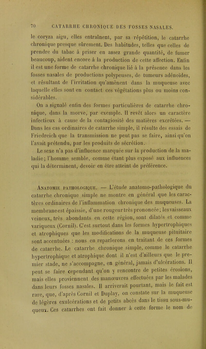 le coryza aigu, elles entraînenl, par sa répétition, le catarrhe chronique presque sûrement. Des habitudes, telles que celles de prendre du tabac à priser en assez grande quantité, de fumer beaucoup, aident encore à la production de cette affection. Enfin il est une forme de catarrhe chronique lié à la présence dans les fosses nasales de productions polypeuses, de tumeurs adénoïdes, et résultant de l'irritation qu'amènent dans la muqueuse avec laquelle elles sont en contact ces végétations plus ou moins con- sidérables. On a signalé enfin des formes particulières de catarrhe chro- nique, dans la morve, par exemple. Il revêt alors un caractère infectieux à cause de la contagiosité des matières excrétées. — Dans les cas ordinaires de catarrhe simple, il résulte des essais de Friedreich que la transmission ne peut pas se faire, ainsi qu'on l'avait prétendu, par les produits de sécrétion. Le sexe n'a pas d'influence marquée sur la production delà ma- ladie; l'homme semble, comme étant plus exposé aux influences qui la déterminent, devoir en être atteint de préférence. Anatomie PATHOLOGIQUE. — L'étude anatomo-pathologique du catarrhe chronique simple ne montre en général que les carac- tères ordinaires de l'inflammation chronique des muqueuses. La membrane est épaissie, d'une rougeur très prononcée; les vaisseaux veineux, très abondants en cette région, sont dilatés et comme variqueux (Cornil). C'est surtout dans les formes hypertrophiques et atrophiques que les modifications de la muqueuse pituitaire sont accentuées : nous en reparlerons en traitant de ces formes de catarrhe. Le catarrhe chronique simple, comme le catarrhe hypertrophique et atrophique dont il n'est d'ailleurs que le pre- mier stade, ne s'accompagne, en général, jamais d'ulcérations. Il peut se faire cependant qu'on y rencontre de petites érosions, mais elles proviennent des manœuvres effectuées par les malades dans leurs fosses nasales. 11 arriverait pourtant, mais le fait est rare, que, d'après Cornil et Duplay, on constate sur la muqueuse de légères exulcérations et de petits abcès dans le tissu sous-mu- queux. Ces catarrhes ont fait donner à cette forme le nom de