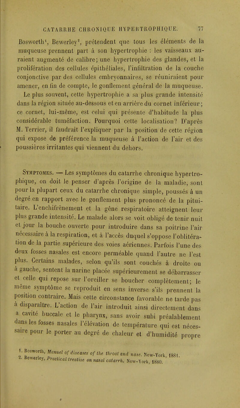 Bosworth*, Bewerley^ prétendent que tous les éléments de la muqueuse prennent part à son hypertrophie : les vaisseaux au- raient augmenté de calibre; une hypertrophie des glandes, et la prolifération des cellules épithéliales, l'infiltration de la couche conjonctive par des cellules embryonnaires, se réuniraient pour amener, enfin de compte, le gonflement général de la muqueuse. Le plus souvent, cette hypertrophie a sa plus grande intensité dans la région située au-dessous et en arrière du cornet inférieur; ce cornet, lui-même, est celui qui présente d'habitude la plus considérable tuméfaction. Pourquoi cette localisation? D'après M. Terrier, il faudrait l'expliquer par la position de cette région qui expose de préférence la muqueuse à l'action de l'air et des poussières irritantes qui viennent du dehors. Symptômes. — Les symptômes du catarrhe chronique hypertro- phique, on doit le penser d'après l'origine de la maladie, sont pour la plupart ceux du catarrhe chronique simple, poussés à un degré en rapport avec le gonflement plus prononcé de la pitui- taire. L'enchifrènement et la gêne respiratoire atteignent leur plus grande intensité. Le malade alors se voit obligé de tenir nuit et jour la bouche ouverte pour introduire dans sa poitrine l'air nécessaire à la respiration, et à l'accès duquel s'oppose l'oblitéra- tion de la partie supérieure des voies aériennes. Parfois l'une des deux fosses nasales est encore perméable quand l'autre ne l'est plus. Certains malades, selon qu'ils sont couchés à droite ou à gauche, sentent la narine placée supérieurement se débarrasser et celle qui repose sur l'oreiller se boucher complètement; le même symptôme se reproduit en sens inverse s'ils prennent la position contraire. Mais cette circonstance favorable ne tarde pas à disparaître. L'action de l'air introduit ainsi directement dans a cavité buccale et le pharynx, sans avoir subi préalablement dans les fosses nasales l'élévation de température qui est néces- saire pour le porter au degré de chaleur et d'humidité propre i. Bosworth, Manuel of d.iseases of the throat and nase. New-York 1881. i. Bewerley, Praciical trealise on nasal catarrh. New-York, 1880. '