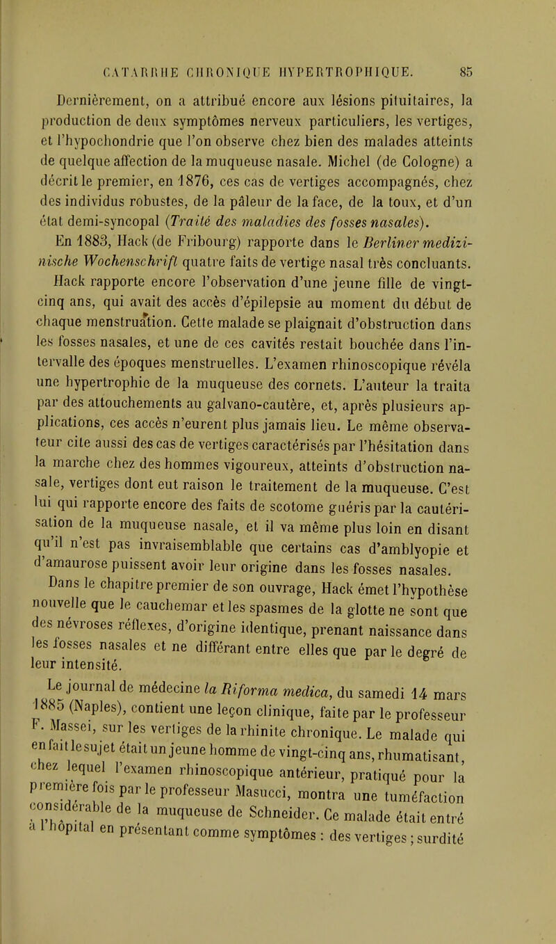 Dernièrement, on a attribué encore aux lésions pituitaires, la production de deux symptômes nerveux particuliers, les vertiges, et l'hypochondrie que l'on observe chez bien des malades atteints de quelque affection de la muqueuse nasale. Michel (de Cologne) a décrit le premier, en 1876, ces cas de vertiges accompagnés, chez des individus robustes, de la pâleur de la face, de la toux, et d'un état demi-syncopal {Traité des maladies des fosses nasales). En 1883, Hack(de Fribourg) rapporte dans \e Berliner medizi- nische Wochenschrifl quatre faits de vertige nasal très concluants. flack rapporte encore l'observation d'une jeune fille de vingt- cinq ans, qui avait des accès d'épilepsie au moment du début de chaque menstruation. Cette malade se plaignait d'obstruction dans les fosses nasales, et une de ces cavités restait bouchée dans l'in- tervalle des époques menstruelles. L'examen rhinoscopique révéla une hypertrophie de la muqueuse des cornets. L'auteur la traita par des attouchements au galvano-cautère, et, après plusieurs ap- plications, ces accès n'eurent plus jamais lieu. Le même observa- teur cite aussi des cas de vertiges caractérisés par l'hésitation dans la marche chez des hommes vigoureux, atteints d'obstruction na- sale, vertiges dont eut raison le traitement de la muqueuse. C'est lui qui rapporte encore des faits de scotome guéris par la cautéri- sation de la muqueuse nasale, et il va même plus loin en disant qu'il n'est pas invraisemblable que certains cas d'amblyopie et d'amaurose puissent avoir leur origine dans les fosses nasales. Dans le chapitre premier de son ouvrage, Hack émet l'hvpothèse nouvelle que le cauchemar et les spasmes de la glotte ne sont que des névroses réflexes, d'origine identique, prenant naissance dans les fosses nasales et ne différant entre elles que par le degré de leur intensité. Le journal de médecine la Riforma medica, du samedi 14 mars \m (Naples), contient une leçon clinique, faite par le professeur F. Masseï, sur les vertiges de la rhinite chronique. Le malade qui enfaitlesujet était un jeune homme de vingt-cinq ans, rhumatisant chez lequel l'examen rhinoscopique antérieur, pratiqué pour la première fois par le professeur Masucci, montra une tuméfaction considérable de la muqueuse de Schneider. Ce malade était entré a 1 hôpital en présentant comme symptômes : des vertiges ; surdité