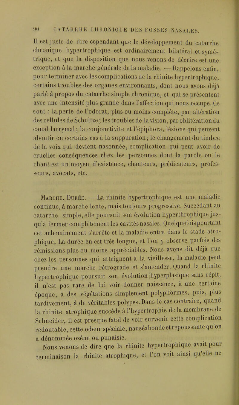 Il esl juste de dire cependant que le développement du catarrhe chronique liypertrophique est ordinairement bilatéral et symé- trique, et que la disposition que nous venons de décrire est une exception à la marche générale delà maladie. — Rappelons enfin, pour terminer avec les complications de la rhinite hyperlrophique, certains troubles des organes environnants, dont nous avons déjà parlé à propos du catarrhe simple chronique, et qui se présentent avec une intensité plus grande dans l'affection qui nous occupe. Ce sont : la.perte de l'odorat, plus ou moins complète, par altération des cellules de Schultze ; les troubles de la vision, par oblitération du canal lacrymal; la conjonctivite et l'épiphora, lésions qui peuvent aboutir en certains cas à la suppuration; le changement du timbre de la voix qui devient nasonnée, complication qui peut avoir de cruelles conséquences chez les personnes dont la parole ou le chant est un moyen d'existence, chanteurs, prédicateurs, profes- seurs, avocats, etc. Marche. Durée. —La rhinite hypertrophique est une maladie continue, à marche lente, mais toujours progressive. Succédant au catarrhe simple, elle poursuit son évolution hyperthrophique jus- qu'à fermer complètement les cavités nasales. Quelquefois pourtant cet acheminement s'arrête et la maladie entre dans le stade atro- phique. La durée en est très longue, et l'on y observe parfois des rémissions plus ou moins appréciables. Nous avons dit déjà que chez les personnes qui atteignent à la vieillesse, la maladie peut prendre une marche rétrograde et s'amender. Quand la rhinite hypertrophique poursuit son évolution ;hyperplasique sans répit, il n'est pas rare de lui voir donner naissance, à une certaine époque, à des végétations simplement polypiformes, puis, plus tardivement, à de véritables polypes. Dans le cas contraire, quand la rhinite atrophique succède à l'hypertrophie de la membrane de Schneider, il est presque fatal de voir survenir cette complication redoutable, cette odeur spéciale, nauséabonde et repoussante qu'on a dénommée ozène ou punaisie. Nous venons de dire que la rhinite hypertrophique avait pour terminaison la rhinite atrophique, et l'on voit ainsi qu'elle ne