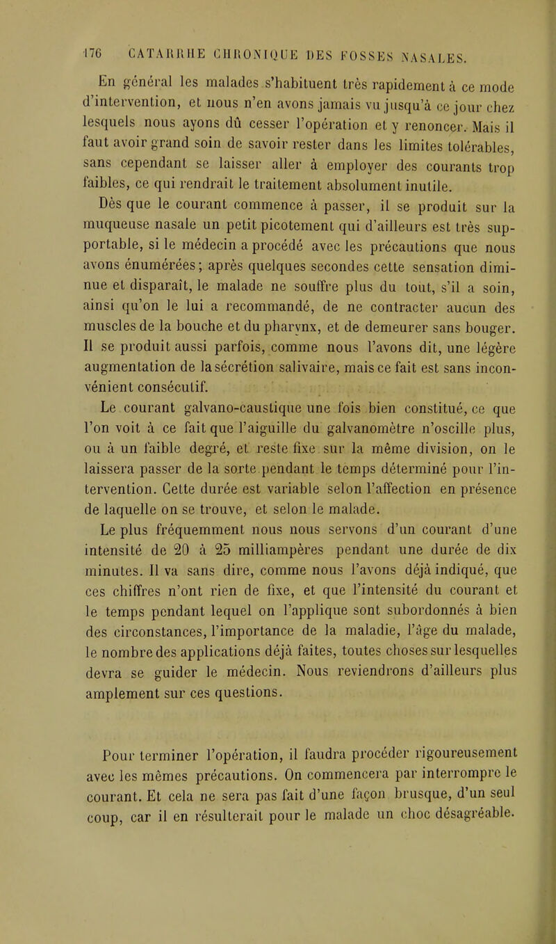 En général les malades s'habituent très rapidement à ce mode d'intervention, et nous n'en avons jamais vu jusqu'à ce jour chez lesquels nous ayons dû cesser l'opération et y renoncer. Mais il faut avoir grand soin de savoir rester dans les limites tolérables, sans cependant se laisser aller à employer des courants trop faibles, ce qui rendrait le traitement absolument inutile. Dès que le courant commence à passer, il se produit sur la muqueuse nasale un petit picotement qui d'ailleurs est très sup- portable, si le médecin a procédé avec les précautions que nous avons énumérées ; après quelques secondes cette sensation dimi- nue et disparaît, le malade ne souffre plus du tout, s'il a soin, ainsi qu'on le lui a recommandé, de ne contracter aucun des muscles de la bouche et du pharynx, et de demeurer sans bouger. Il se produit aussi parfois, comme nous l'avons dit, une légère augmentation de la sécrétion salivaire, mais ce fait est sans incon- vénient consécutif. Le courant galvano-causlique une fois bien constitué, ce que l'on voit à ce fait que l'aiguille du galvanomètre n'oscille plus, ou à un faible degré, et reste fixe sur la même division, on le laissera passer de la sorte pendant le temps déterminé pour l'in- tervention. Cette durée est variable selon l'affection en présence de laquelle on se trouve, et selon le malade. Le plus fréquemment nous nous servons d'un courant d'une intensité de 20 à 25 milliampères pendant une durée de dix minutes. 11 va sans dire, comme nous l'avons déjà indiqué, que ces chiffres n'ont rien de fixe, et que l'intensité du courant et le temps pendant lequel on l'applique sont subordonnés à bien des circonstances, l'importance de la maladie, l'âge du malade, le nombre des applications déjà faites, toutes choses sur lesquelles devra se guider le médecin. Nous reviendrons d'ailleurs plus amplement sur ces questions. Pour terminer l'opération, il faudra procéder rigoureusement avec les mêmes précautions. On commencera par interrompre le courant. Et cela ne sera pas fait d'une façon brusque, d'un seul coup, car il en résulterait pour le malade un choc désagréable.