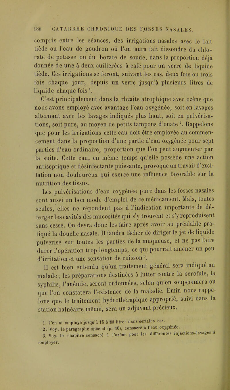 compris entre les séances, des irrigations nasales avec le lait tiède ou l'eau de goudron où l'on aura l'ait dissoudre du chlo- rate de potasse ou du borate de soude, dans la proportion déjà donnée de une à deux cuillerées à café pour un verre de liquide tiède. Ces irrigations se feront, suivant les cas, deux fois ou trois fois chaque jour, depuis un verre jusqu'à plusieurs litres de liquide chaque fois C'est principalement dans la rhinite atrophique avec ozène que nous avons employé avec avantage l'eau oxygénée, soit en lavages alternant avec les lavages indiqués plus haut, soit en pulvérisa- tions, soit pure, au moyen de petits tampons d'ouate ^ Rappelons que pour les irrigations cette eau doit être employée au commen- cement dans la proportion d'une partie d'eau oxygénée pour sept parties d'eau ordinaire, proportion que l'on peut augmenter par la suite. Cette eau, en même temps qu'elle possède une action antiseptique et désinfectante puissante, provoque un travail d'exci- tation non douloureux qui exeice une influence favorable sur la nutrition des tissus. Les pulvérisations d'eau oxygénée pure dans les fosses nasales sont aussi un bon mode d'emploi de ce médicament. Mais, toutes seules, elles ne répondent pas à l'indication importante de dé- terger les cavités des mucosités qui s'y trouvent et s'y reproduisent sans cesse. On devra donc les faire après avoir au préalable pra- tiqué la douche nasale. Il faudra tâcher de diriger le jet de liquide pulvérisé sur toutes les parties de la muqueuse, et ne pas faire durer l'opération trop longtemps, ce qui pourrait amener un peu d'irritation et une sensation de cuisson ^ II est bien entendu qu'un traitement général sera indiqué au malade; les préparations destinées à lutter contre la scrofule, la syphilis, l'anémie, seront ordonnées, selon qu'on soupçonnera ou que l'on constatera l'existence de la maladie. Enfin nous rappe- lons que le traitement hydrothérapique approprié, suivi dans la station balnéaire même, sera un adjuvant précieux. 1. J'en ai employé jusqu'à 15 à 20 litres dans certains cas. 2. Voy. le paragraphe spécial (p. 40), consacré à l'eau oxygénée. 3. Voy. le chapitre consacré à l'ozène pour les dilVérentes injeclions-lavages a employer.