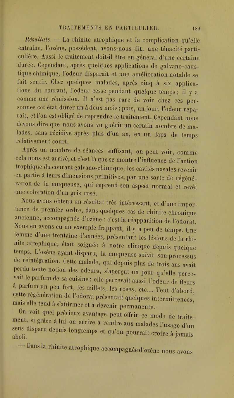 Résultats. — La rhinite atrophique et la complication qu'elle entraîne, lozène, possèdent, avons-nous dit, une ténacité parti- culière. Aussi le traitement doit-il être en général d'une certaine durée. Cependant, après quelques applications de galvano-caus- tique chimique, l'odeur disparaît et une amélioration notable se fait sentir. Chez quelques malades, après cinq à six applica- tions du courant, l'odeur cesse pendant quelque temps ; il y a comme une rémission. Il n'est pas rare de voir chez ces per- sonnes cet état durer un à deux mois ; puis, un jour, l'odeur repa- raît, et l'on est obligé de reprendre le traitement. Cependant nous devons dire que nous avons vu guérir un certain nombre de ma- lades, sans récidive après plus d'un an, en un laps de temps relativement court. Après un nombre de séances suffisant, on peut voir, comme cela nous est arrivé, et c'est là que se montre l'influence de l'action trophique du courant galvano-chimique, les cavités nasales revenir en partie à leurs dimensions primitives, par une sorte de régéné- ration de la muqueuse, qui reprend son aspect normal et revêt une coloration d'un gris rosé. Nous avons obtenu un résultat très intéressant, et d'une impor- tance de premier ordre, dans quelques cas de rhinite chronique ancienne, accompagnée d'ozène : c'est la réapparition de l'odorat Nous en avons eu un exemple frappant, il y a peu de tomps Une lemme d'une trentaine d'années, présentant les lésions de la rhi- mte atrophique, était soignée à notre clinique depuis quelque temps. L'ozène ayant disparu, la muqueuse suivit son processus de reintégration. Cette malade, qui depuis plus de trois ans avait perdu toute nolion des odeurs, s'aperçut un jour qu'elle perce- vait le parJum de sa cuisine ; elle percevait aussi l'odeur de fleurs a parfum un peu fort, les œillets, les roses, etc.. Tout d'abord^ cette i^generation de l'odorat présentait quelques intermittences mais elle tend à s'affirmer et à devenir permanente. On voit quel précieux avantage peut offrir ce mode de traite- ment si grâce à lui on arrive à rendre aux malades l'usage d'un sens_disparu depuis longtemps et qu'on pourrait croire à jamais -Dans la rhinite atrophique accompagnée d'ozène nous avons