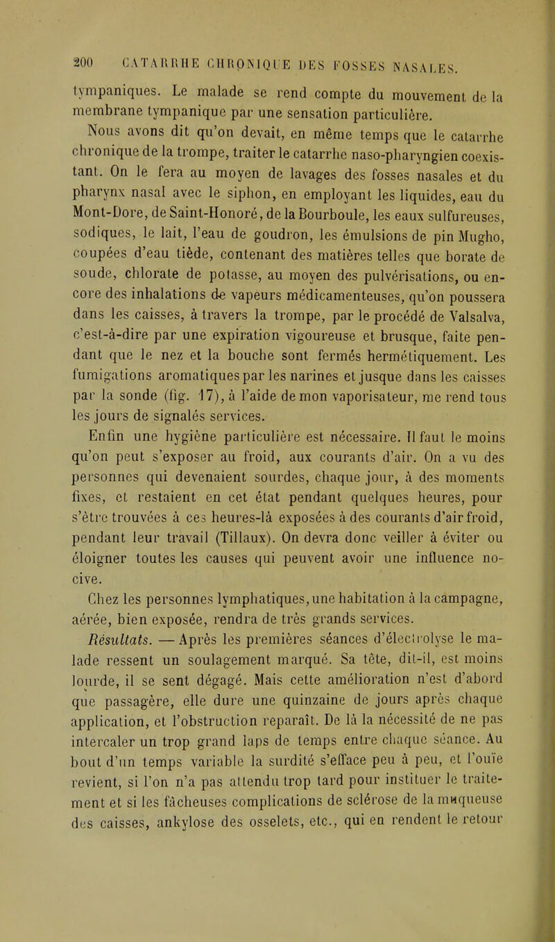 tympaniques. Le malade se rend compte du mouvement de la membrane tympanique par une sensation particulière. Nous avons dit qu'on devait, en même temps que le catarrhe chronique de la trompe, traiter le catarrhe naso-pharyngien coexis- tant. On le fera au moyen de lavages des fosses nasales et du pharynx nasal avec le siphon, en employant les liquides, eau du Mont-Dore,deSaint-Honoré,delaBourboule, les eaux sulfureuses, sodiques, le lait, l'eau de goudron, les émulsions de pin Mugho, coupées d'eau tiède, contenant des matières telles que borate de soude, chlorate de potasse, au moyen des pulvérisations, ou en- core des inhalations de vapeurs médicamenteuses, qu'on poussera dans les caisses, à travers la trompe, par le procédé de Valsalva, c'est-à-dire par une expiration vigoureuse et brusque, faite pen- dant que le nez et la bouche sont fermés hermétiquement. Les fumigations aromatiques par les narines et jusque dans les caisses par la sonde (fig. 17), à l'aide démon vaporisateur, me rend tous les jours de signalés services. Enfin une hygiène particulière est nécessaire. II faut le moins qu'on peut s'exposer au froid, aux courants d'air. On a vu des personnes qui devenaient sourdes, chaque jour, à des moments fixes, et restaient en cet état pendant quelques heures, pour s'être trouvées à ces heures-là exposées à des courants d'air froid, pendant leur travail (Tillaux). On devra donc veiller à éviter ou éloigner toutes les causes qui peuvent avoir une influence no- cive. Chez les personnes lymphatiques,une habitation à la campagne, aérée, bien exposée, rendra de très grands services. Résultats. —Après les premières séances d'élecirolyse le ma- lade ressent un soulagement marqué. Sa tête, dil-il, est moins lourde, il se sent dégagé. Mais cette amélioration n'est d'abord que passagère, elle dure une quinzaine de jours après chaque application, et l'obstruction reparaît. De là la nécessité de ne pas intercaler un trop grand laps de temps entre chaque séance. Au bout d'un temps variable la surdité s'elîace peu à peu, et l'ouïe revient, si l'on n'a pas attendu trop lard pour instituer le traite- ment et si les fâcheuses complications de sclérose de la ninqueuse des caisses, ankylose des osselets, etc., qui en rendent le retour