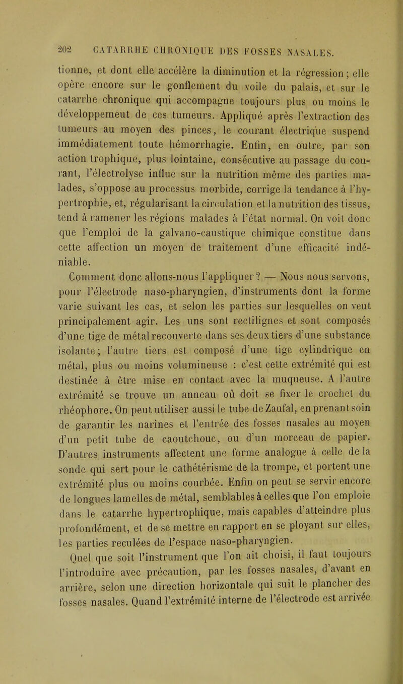 lionne, et dont elle accélère la diminution et la régression ; elle opère encore sur le gonflement du voile du palais, et sur le catarrhe chronique qui accompagne toujours plus ou moins le développemeut de ces tumeurs. Appliqué après l'extraction des tumeurs au moyen des pinces, le courant électrique suspend immédiatement toute hémorrhagie. Enlîn, en outre, par son action Irophique, plus lointaine, consécutive au passage du cou- rant, l'électrolyse influe sur la nutrition même des parties ma- lades, s'oppose au processus morbide, corrige la tendance à l'hy- pertrophie, et, régularisant la circulation et la nutrition des tissus, tend à ramener les régions malades à l'état normal. On voit donc que l'emploi de la galvano-caustique chimique constitue dans cette aireclion un moyen de traitement d'une efficacité indé- niable. Comment donc allons-nous l'appliquer? — Nous nous servons, pour l'électrode naso-pharyngien, d'instruments dont la forme varie suivant les cas, et selon les parties sur lesquelles on veut principalement agir. Les uns sont rectihgnes et sont composés d'une tige de métal recouverte dans ses deux tiers d'une substance isolante; l'autre tiers est composé d'une tige cylindrique en métal, plus ou moins volumineuse : c'est cette extrémité qui est destinée à être mise en contact avec la muqueuse. A l'autre extrémité se trouve un anneau où doit se fixer le crochet du rhéophore. On peut utiliser aussi le tube deZaufal, en prenant soin de garantir les narines et l'entrée des fosses nasales au moyen d'un petit tube de caoutchouc, ou d'un morceau de papier. D'autres instruments affectent une forme analogue à celle de la sonde qui sert pour le cathétérisme de la trompe, et portent une extrémité plus ou moins courbée. Enfin on peut se servir encore de longues lamelles de métal, semblables à celles que l'on emploie dans le catarrhe hypertrophique, mais capables d'atteindre plus profondément, et de se mettre en rapport en se ployant sur elles, les parties reculées de l'espace naso-pharyngien. Quel que soit l'instrument que l'on ait choisi, il faut toujours l'introduire avec précaution, par les fosses nasales, d'avant en arrière, selon une direction horizontale qui suit le plancher des fosses nasales. Quand l'extrémité interne de l'électrode est arrivée