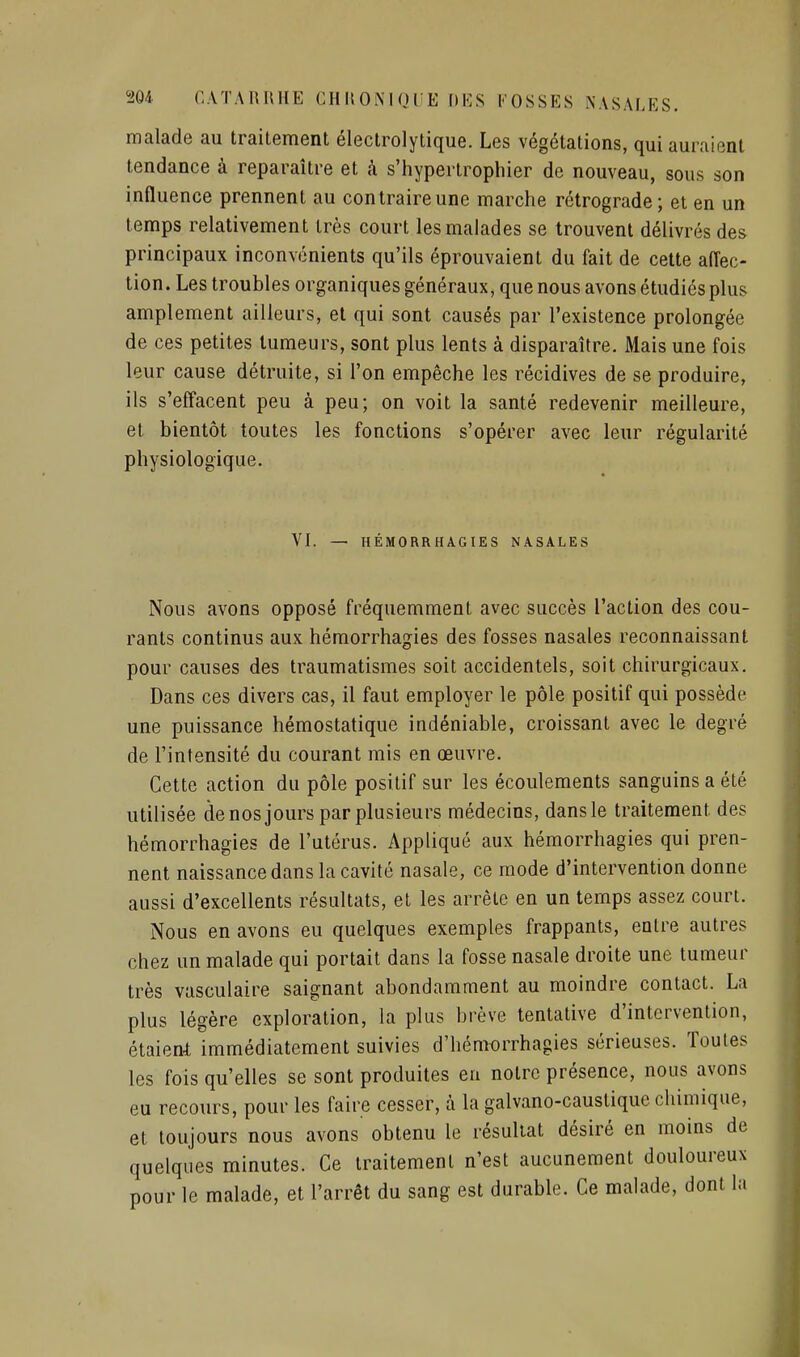 malade au traitement électrolytique. Les végétations, qui auraient tendance à reparaître et à s'hypertrophier de nouveau, sous son influence prennent au contraire une marche rétrograde; et en un temps relativement très court les malades se trouvent délivrés des principaux inconvénients qu'ils éprouvaient du fait de cette affec- tion. Les troubles organiques généraux, que nous avons étudiés plus amplement ailleurs, et qui sont causés par l'existence prolongée de ces petites tumeurs, sont plus lents à disparaître. Mais une fois leur cause détruite, si l'on empêche les récidives de se produire, ils s'effacent peu à peu; on voit la santé redevenir meilleure, et bientôt toutes les fonctions s'opérer avec leur régularité physiologique. VI. — HÉMORRHAGIES NASALES Nous avons opposé fréquemment avec succès l'action des cou- rants continus aux hémorrhagies des fosses nasales reconnaissant pour causes des traumatismes soit accidentels, soit chirurgicaux. Dans ces divers cas, il faut employer le pôle positif qui possède une puissance hémostatique indéniable, croissant avec le degré de l'intensité du courant mis en œuvre. Cette action du pôle positif sur les écoulements sanguins a été utilisée denos jours par plusieurs médecins, dansle traitement des hémorrhagies de l'utérus. Appliqué aux hémorrhagies qui pren- nent naissance dans la cavité nasale, ce mode d'intervention donne aussi d'excellents résultats, et les arrête en un temps assez court. Nous en avons eu quelques exemples frappants, entre autres chez un malade qui portait dans la fosse nasale droite une tumeur très vasculaire saignant abondamment au moindre contact. La plus légère exploration, la plus brève tentative d'intervention, étaient immédiatement suivies d'hémorrhagies sérieuses. Toutes les fois qu'elles se sont produites en notre présence, nous avons eu recours, pour les faire cesser, à la galvano-caustique chimique, et toujours nous avons obtenu le résultat désiré en moins de quelques minutes. Ce traitement n'est aucunement douloureux pour le malade, et l'arrêt du sang est durable. Ce malade, dont la