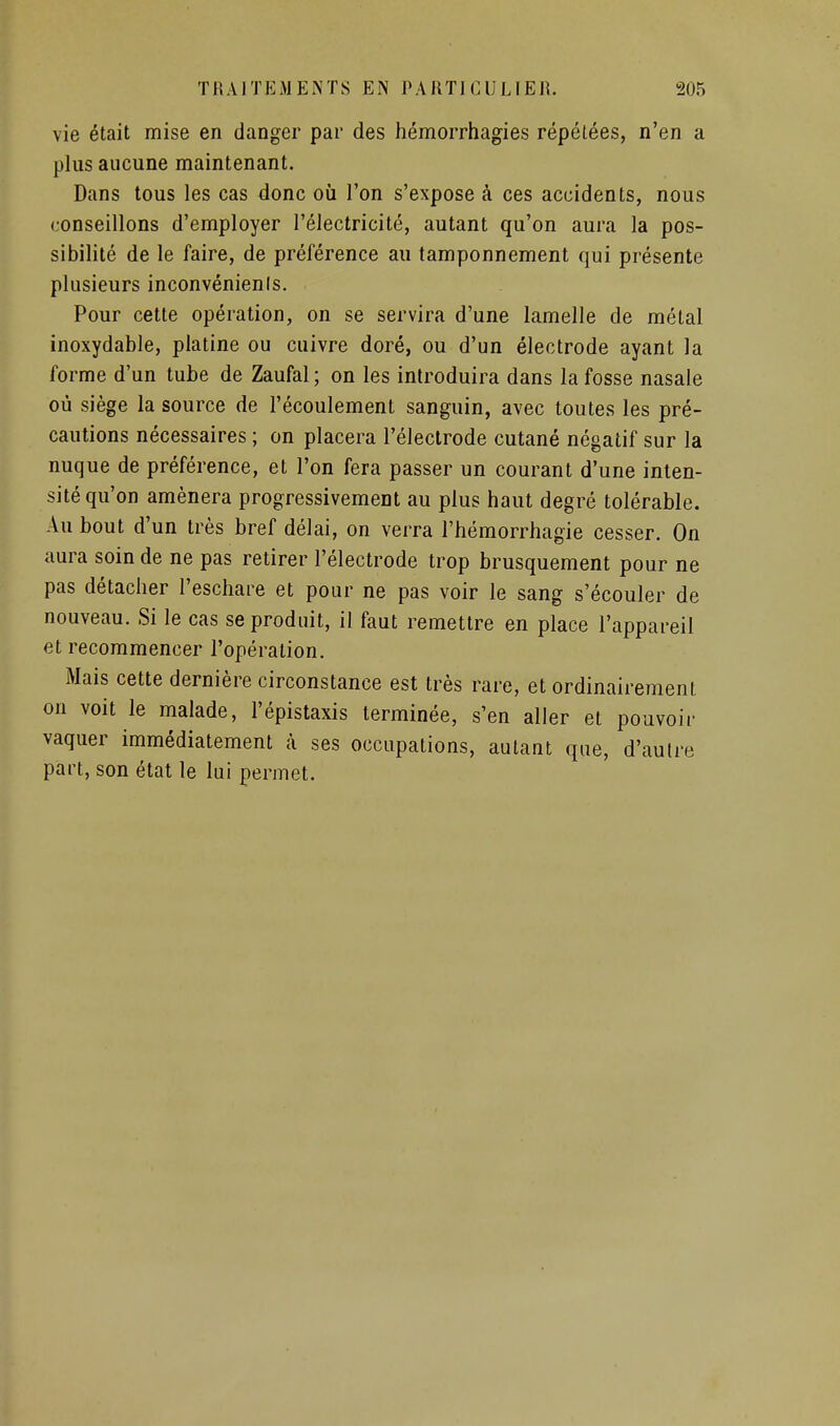 vie était mise en danger par des hémorrhagies répétées, n'en a plus aucune maintenant. Dans tous les cas donc où l'on s'expose à ces accidents, nous conseillons d'employer l'électricité, autant qu'on aura la pos- sibilité de le faire, de préférence au tamponnement qui présente plusieurs inconvénienis. Pour cette opération, on se servira d'une lamelle de métal inoxydable, platine ou cuivre doré, ou d'un électrode ayant la forme d'un tube de Zaufal ; on les introduira dans la fosse nasale où siège la source de l'écoulement sanguin, avec toutes les pré- cautions nécessaires ; on placera l'électrode cutané négatif sur la nuque de préférence, et l'on fera passer un courant d'une inten- sité qu'on amènera progressivement au plus haut degré tolérable. Au bout d'un très bref délai, on verra l'hémorrhagie cesser. On aura soin de ne pas retirer l'électrode trop brusquement pour ne pas détacher l'eschare et pour ne pas voir le sang s'écouler de nouveau. Si le cas se produit, il faut remettre en place l'appareil et recommencer l'opération. Mais cette dernière circonstance est très rare, et ordinairement on voit le malade, l'épistaxis terminée, s'en aller et pouvoir vaquer immédiatement à ses occupations, autant que, d'autre part, son état le lui permet.