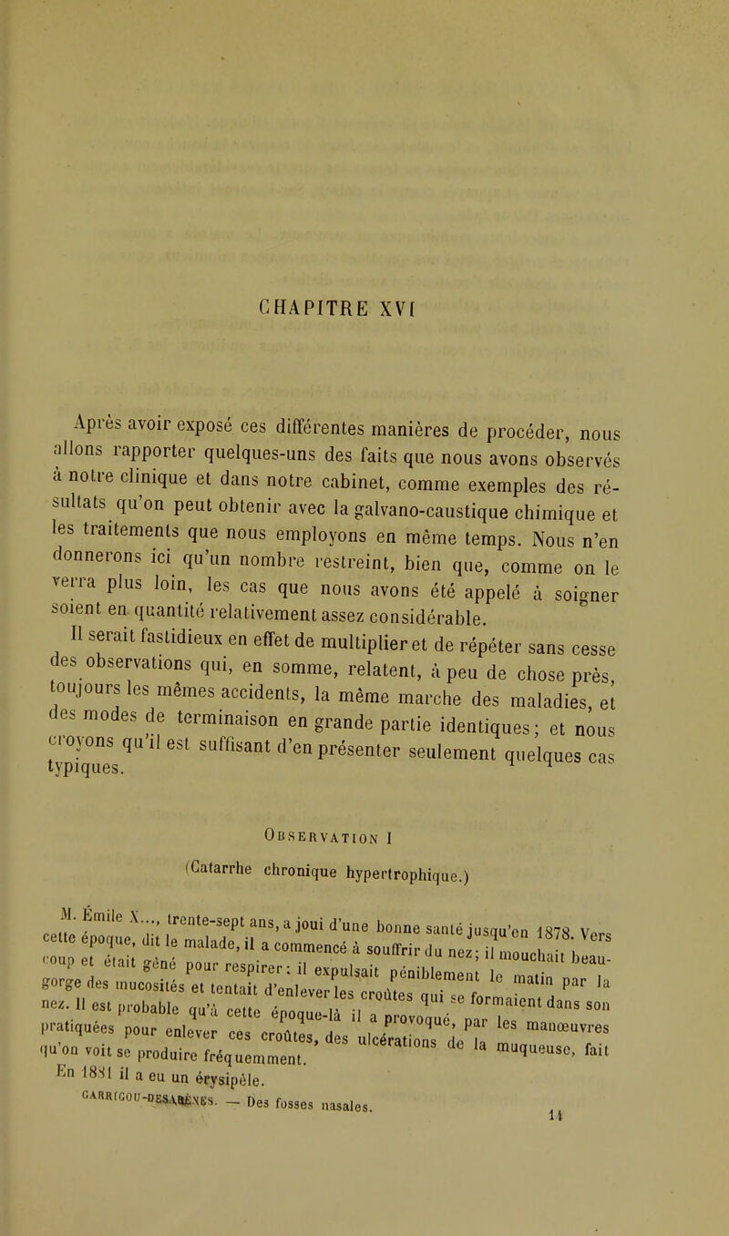 CHAPITRE XV[ Après avoir exposé ces différentes manières de procéder, nous allons rapporter quelques-uns des faits que nous avons observés à notre clinique et dans notre cabinet, comme exemples des ré- sultats qu'on peut obtenir avec la galvano-caustique chimique et les traitements que nous employons en même temps. Nous n'en donnerons ici qu'un nombre restreint, bien que, comme on le verra plus loin, les cas que nous avons été appelé à soigner soient en quantité relativement assez considérable. Il serait fastidieux en effet de multiplier et de répéter sans cesse des observations qui, en somme, relatent, à peu de chose près, toujours les mêmes accidents, la même marche des maladies, et des modes de terminaison en grande partie identiques; et nous croyons quil est suffisant d'en présenter seulement quelques cas typiques. ^ Observation I (Catarrhe chronique hypertrophique.) En 18.S1 U a eu un érysipôle. CARR.cou-DES.xaÈ.vEs. - Des fosses nasales.