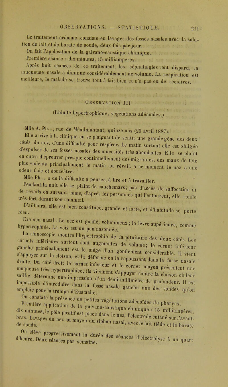 OBSEKVATIONS. — STATISTIQUE. 2H Le traitement ordonné consiste en lavages des fosses nasales avec la solu- tion de lait et de borate de soude, deux fois par jour. On fait l'applicatiou de la galvano-caustique chimique. Première séance : dix minutes, 15 milliampères. Après huit séances de ce traitement, les céphalalgies ont disparu, la muqueuse nasale a diminué considérablement de volume. La respiration' est meilleure, le malade se trouve tout à fait bien et n'a pas eu de récidives. Observation III (Rhinite hypertrophique, végétations adénoïdes.) Mlle A. Ph..., rue de Ménilmontant, quinze ans (20 avril 1887). Elle arrive à la clinique en se plaignant de sentir une grande gêne des deux cotes du nez. d'une difOculté pour respirer. Le matin surtout elle est obligée d expulser de ses fosses nasales des mucosités très abondantes. Elle se plaint en outre d'éprouver presque continuellement des migraines, des maux de tête plus violents principalement le matin au réveil. A ce moment le nez a une odeur fade et douceâtre. Mlle Ph... a de la difficulté à penser, à lire et à travailler Pendant la nuit elle se plaint de cauchemars; pas d'accès de suffocation ni de r veils en sursaut, mais, d'après les personnes qui l'entourent, elle r nfl 1res fort durant son sommeil. ' D-ailleu,^, eu» es. bien consUluée, grande et forte, et d'habitude se porte ..XrL;';™ rtllf-- ---- La rhinoscopie montre l'hypertrophie de la pituitaire des deux côtés Le. saillie détermine iin.^ îmn,..c.-„ j. , ''fP^J^'^ <=0'ie la cloison ou leur