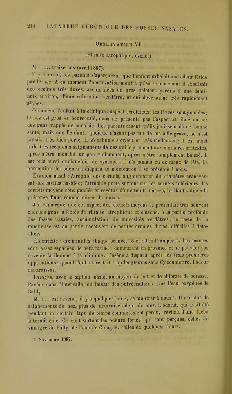 Observation VI (Rhinite atrophique, ozène.) M. L..., treize ans (avril 1887). 11 y a un an, les parents s'aperçurent que l'enfant exhalait une odeur fétide par le nez. A ce moment l'observation montra qu'en se mouchant il expulsait des croûtes très dures, accumulées en gros pelotons pareils à une demi- noix environ, d'une coloration verdàtre, et qui devenaient très rapidement sèches. On amène l'enfant à la clinique : aspect scrofuleux; les lèvres sont gonflées; le nez est gros et boursouflé, mais ne présente pas l'aspect attribué au nez des gens frappés de punaisie. Les parents disent qu'ils jouissent d'une bonne santé, mais que l'enfant, quoique n'ayant pas fait de maladie grave, ne s'est jamais très bien porté. 11 s'enrhume souvent et très facilement; il est sujet a de très fréquents saignements de nez qui le prennent aux moindres prétextes, après s'être mouché un peu violemment, après s'être simplement baissé. Il est pris aussi quelquefois de syncopes. Il n'a jamais eu de maux de tête. La perception des odeurs a disparu au moment où il se présente à nous. Examen nasal : Atrophie des cornets, augmentation du diamètre transver- sal des cavités nasales; l'atrophie porte surtout sur les cornets inférieurs, les cornets moyens sont gonflés et revêtus d'une teinte nacrée, brillante, due à la présence d'une couche mince de mucus. J'ai remarqué que cet aspect des cornets moyens se présentait très souvent chez les gens afl'ectés de rhinite atrophique et d'ozène. A la partie profonde des fosses nasales, accumulation de mucosités verdâtres; le reste de la muqueuse est en partie recouvert de petites croûtes dures, difficiles à déta- cher. Électricité : dix minutes chaque séance, 15 et 20 milliampères. Les séances sont assez espacées, le petit malade demeurant en province et ne pouvant pas revenir facilement à la clinique. L'ozène a disparu après les trois premières applications ; quand l'enfant restait trop longtemps sans s'y soumettre, l'odeur reparaissait. Lavages, avec le siphon nasal, au moyen du lait et de chlorate de potasse. Parfois dans l'intervalle, on faisait des pulvérisations avec l'eau oxygénée de Baldy. M. L... est revenu, il y a quelques jours, se montrer à nous ^. Il n'a plus de saignements de nez, plus de mauvaise odeur du nez. L'odorat, qui avait été pendant un certain laps de temps complètement perdu, revient d'une façon intermittente. Ce sont surtout les odeurs fortes qui sont perçues, celles du vinaigre de Bully, de l'eau de Cologne, celles de quelques fleurs. 1. Novembre 1887.