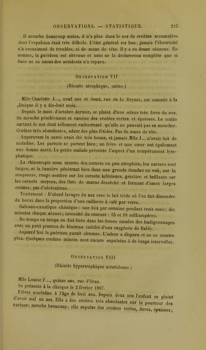 11 mouche beaucoup moins, il n'a plus dans le nez de croûtes accumulées dont l'expulsion était très difficile. L'état général est bon; jamais l'électricité n'a occasionné de troubles, ni de maux de tête. 11 y a eu douze séances. En somme, la guérison est obtenue et nous ne la déclarerons complète que si dans un an aucun des accidents n'a reparu. Observation VII (Rhinite atrophique, ozène.) Mlle Charlotte J..., neuf ans et demi, rue de la Reynie, est amenée à la clinique il y a dix-huit mois. Depuis le mois d'octobre dernier, se plaint d'une odeur très forte du nez» Se mouche péniblement et ramène des croûtes vertes et épaisses. Le matin surtout le nez était tellement embarrassé qu'elle ne pouvait pas se moucher. Croûtes très abondantes, odeur des plus fétides. Pas de maux de tête. Auparavant la santé avait été très bonne, et jamais Mlle J... n'avait fait de maladies. Les parents se portent bien ; un frère et une sœur ont également une bonne santé. La petite malade présente l'aspect d'un tempérament lym- phatique. La rhinoscopie nous montre des cornets un peu atrophiés, les narines sont larges, et la lumière pénétrant bien dans une grande étendue on voit, sur la muqueuse, rouge sombre sur les cornets inférieurs, grisâtre et brillante sur les cornets moyens, des îlots de mucus desséché et formant d'assez larges croûtes ; pas d'ulcérations. Traitement : D'abord lavages du nez avec le lait tiède où l'on fait dissoudre du borax dans la proportion d'une cuillerée à café par verre. Galvano-caustique chimique : une fois par semaine pendant trois mois; dix minutes chaque séance; intensité du courant : 15 et 18 milliampéres. De temps en temps on fait faire dans les fosses nasales des badigeonnages avec un petit pinceau de blaireau imbibé d'eau oxygénée de Baldy Aujourd'hui la guérison paraît obtenue. L'odeur a disparu et ne se montre plus. Quelques croûtes minces sont encore expulsées à de longs intervalles. Observation Vlll (Rhinite hypertrophique scrofuleuse.) Mlle Louise F..., quinze ans, rue d'Oran. Se présente à la clinique le 2 février 1887 Fièvre scarlatine à l'âge de huit ans. Depuis deux ans l'enfant se pl.inf d'avou. mal au nez. Elle a des croûtes très abondantes sur le pour de. nannes; mouche beaucoup; elle expulse des croûtes vertes, LTéZZ